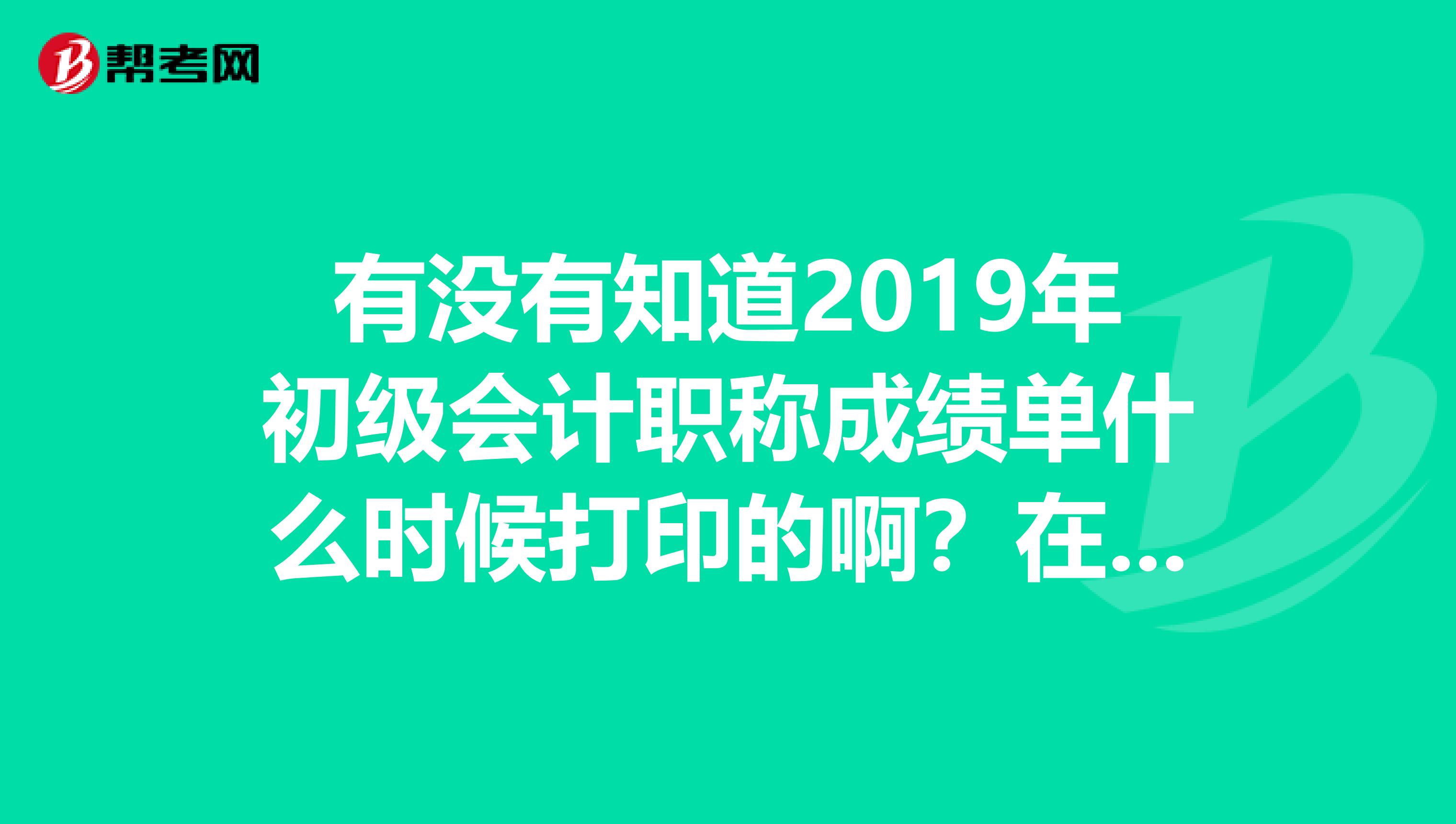 有没有知道2019年初级会计职称成绩单什么时候打印的啊？在哪打印？谢谢