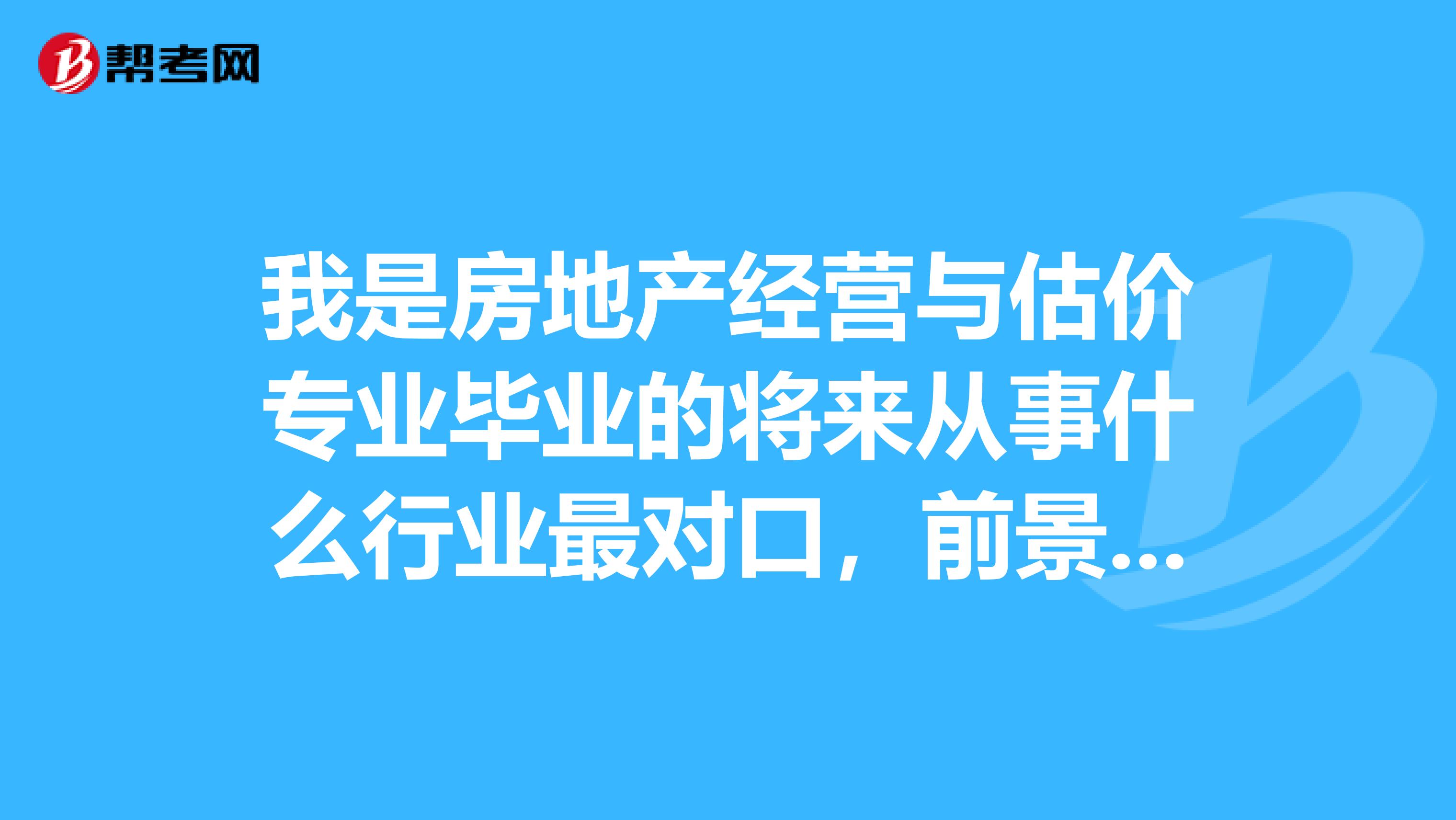 我是房地产经营与估价专业毕业的将来从事什么行业最对口,前景好?