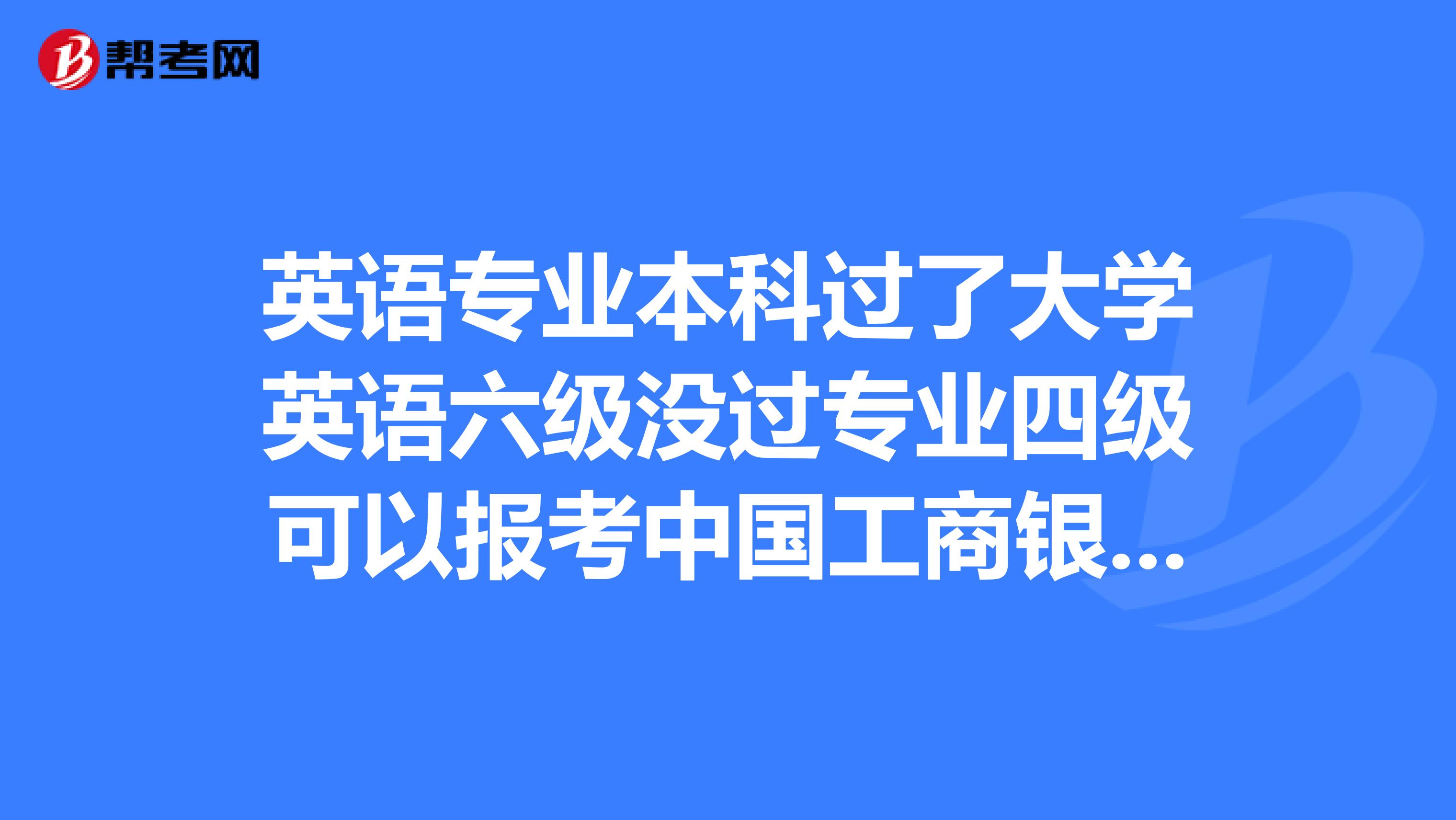 英语专业本科过了大学英语六级没过专业四级可以报考中国工商银行吗