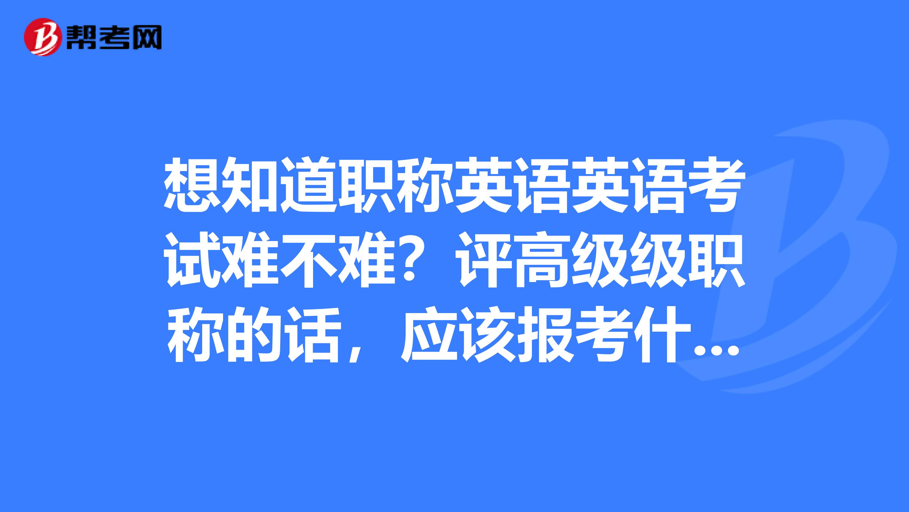 想知道職稱英語英語考試難不難？評高級級職稱的話，應(yīng)該報考什么級別?
