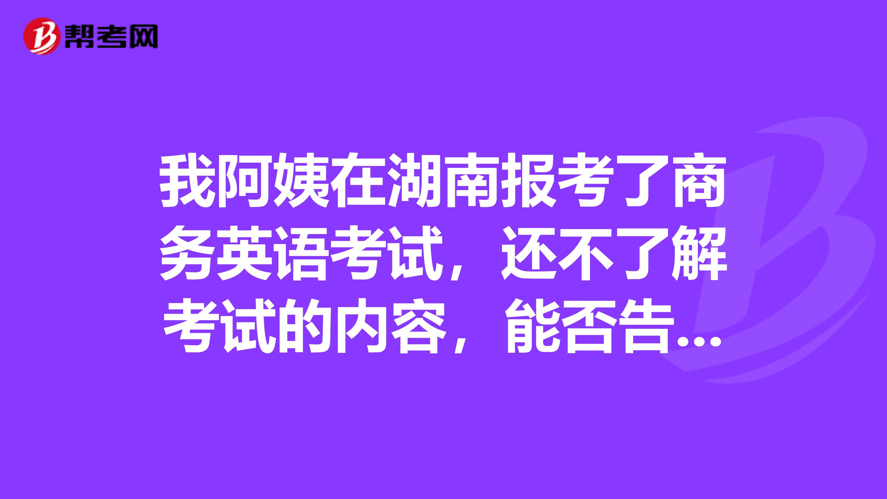 我阿姨在湖南报考了商务英语考试,还不了解考试的内容,能否告知一下。