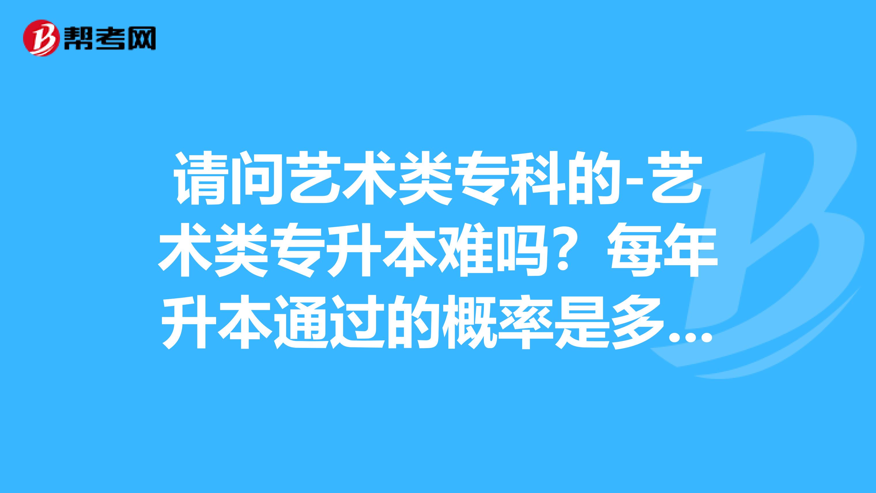 请问艺术类专科的-艺术类专升本难吗？每年升本通过的概率是多少？