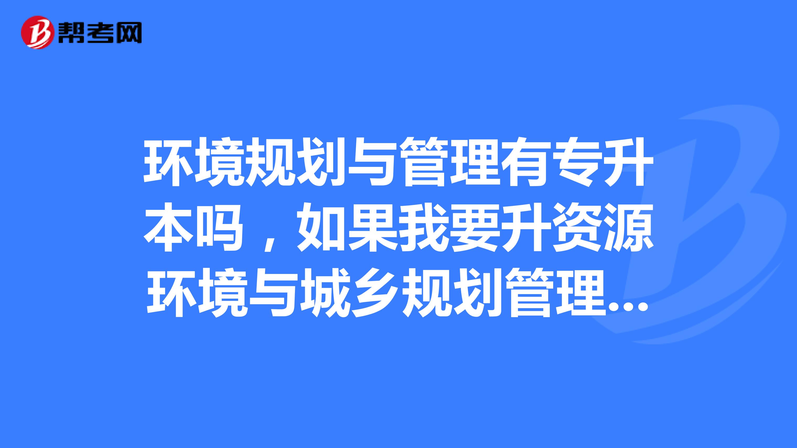 环境规划与管理有专升本吗,如果我要升资源环境与城乡规划管理的本,可以吗,希望你们大家给点帮助