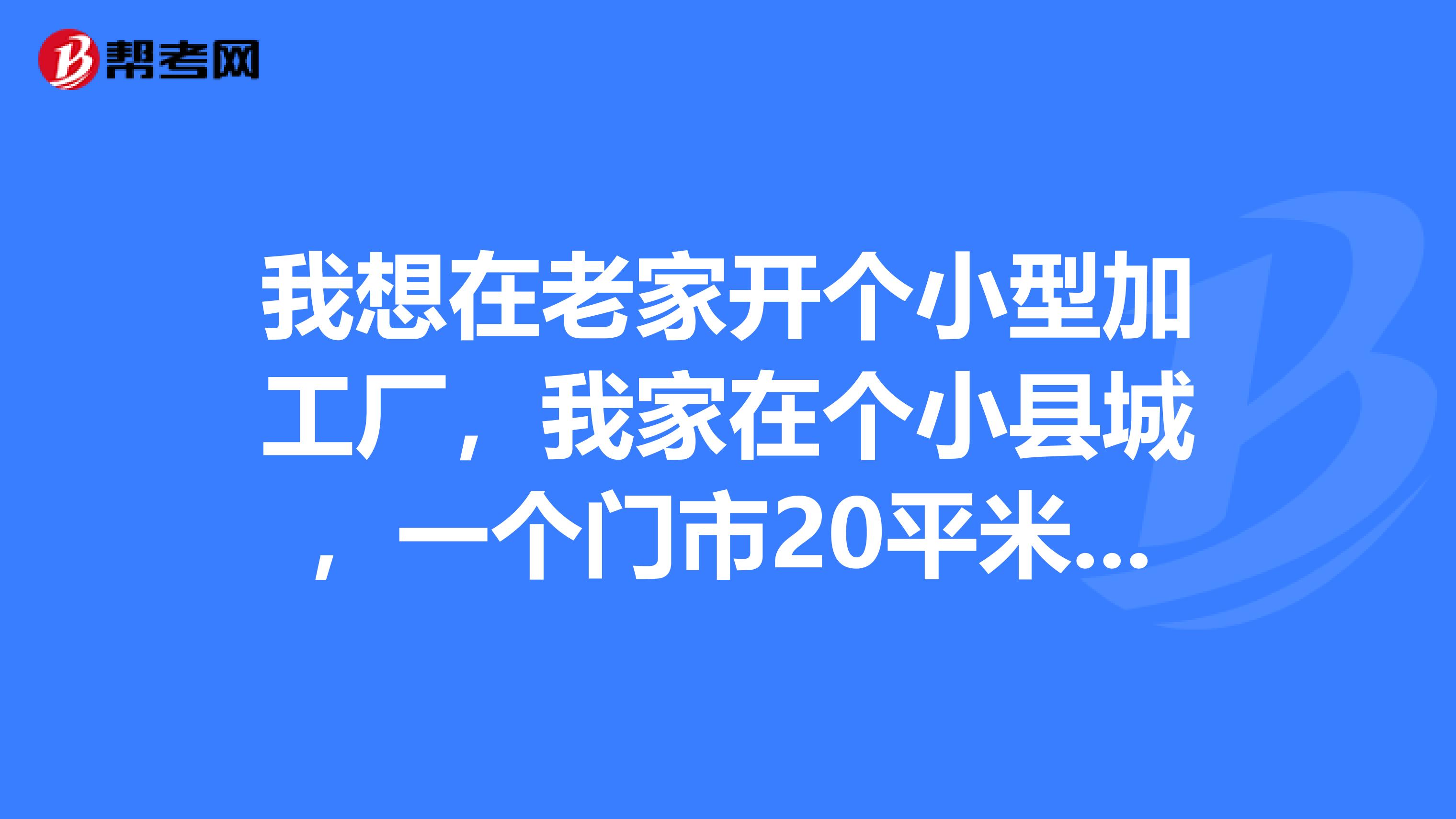 我想在老家开个小型加工厂,我家在个小县城,一个门市20平米左右,最好是小投资。。