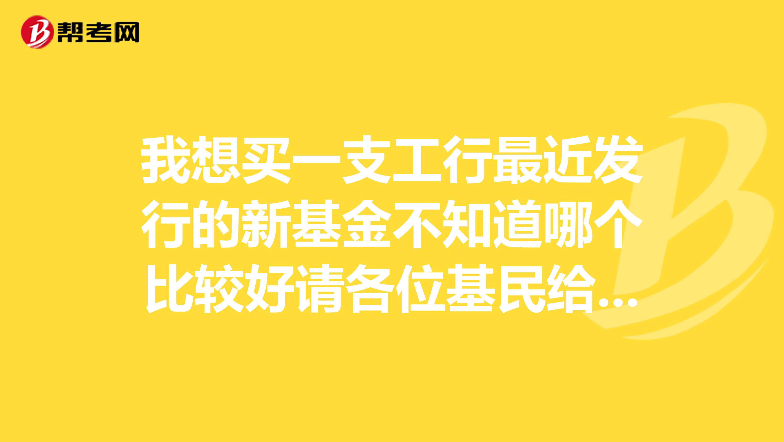 我想买一支工行最近发行的新基金不知道哪个比较好请各位基民给点意见
