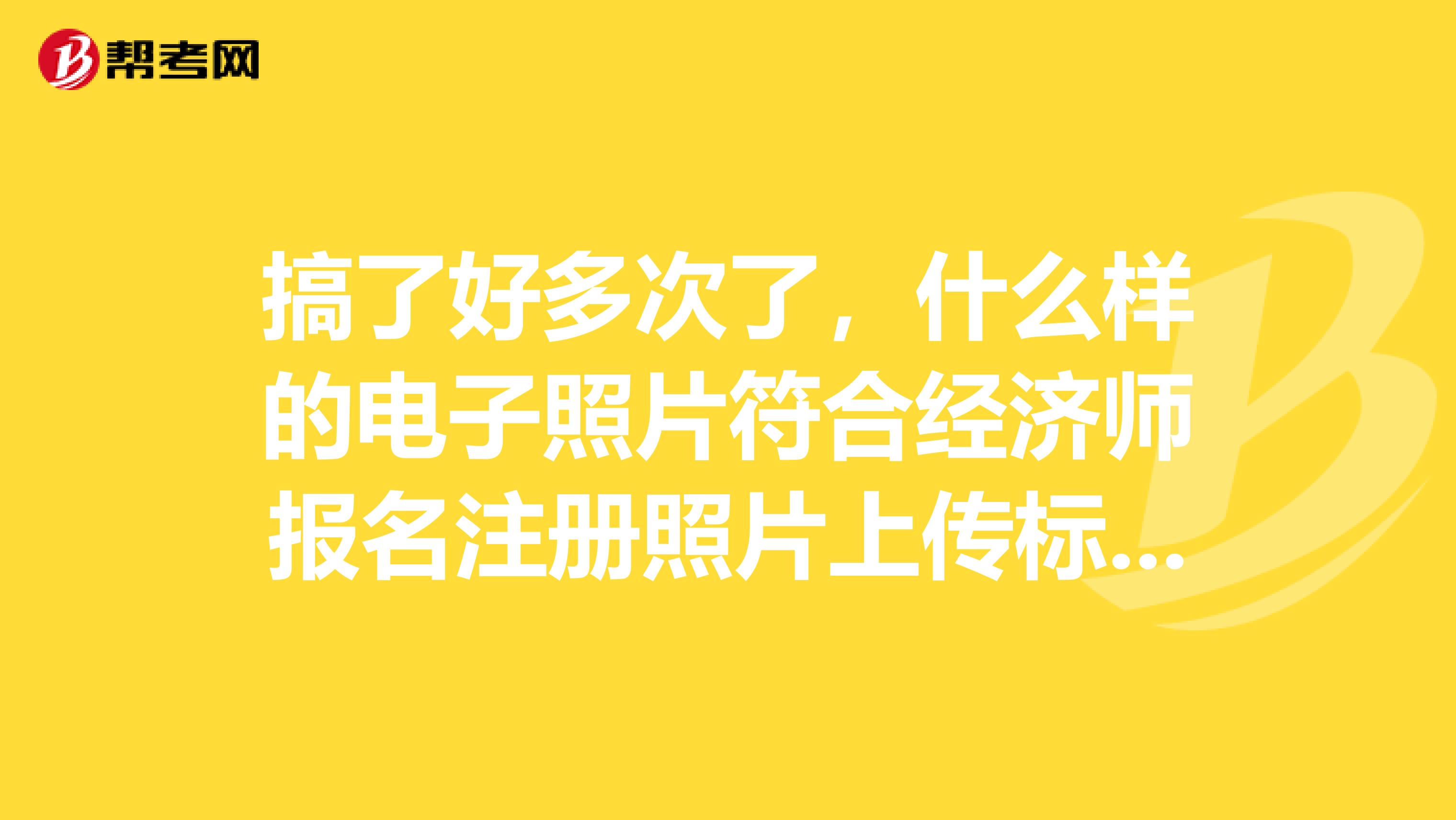 搞了好多次了，什么樣的電子照片符合經濟師報名注冊照片上傳標準？