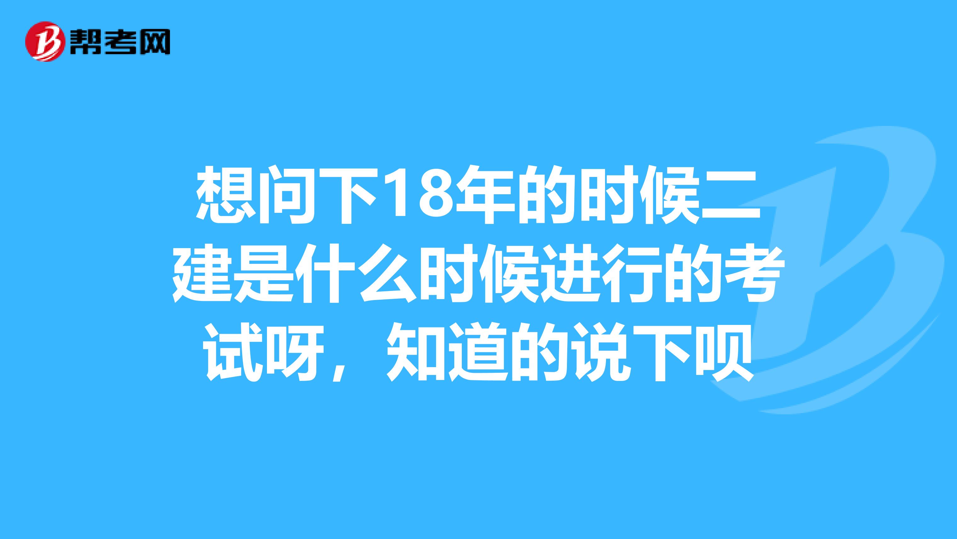 想问下18年的时候二建是什么时候进行的考试呀,知道的说下呗