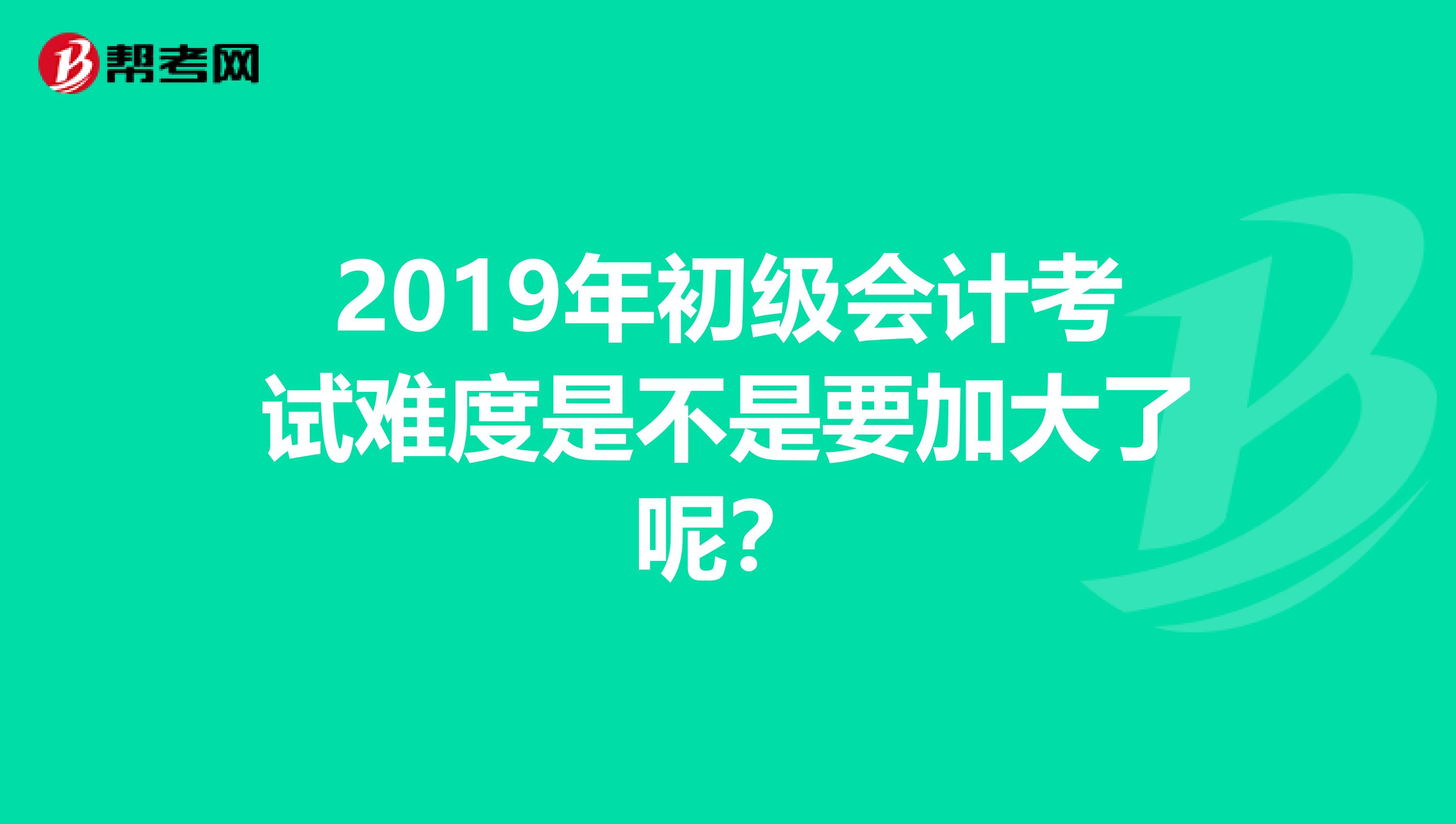 2019年初级会计考试难度是不是要加大了呢?