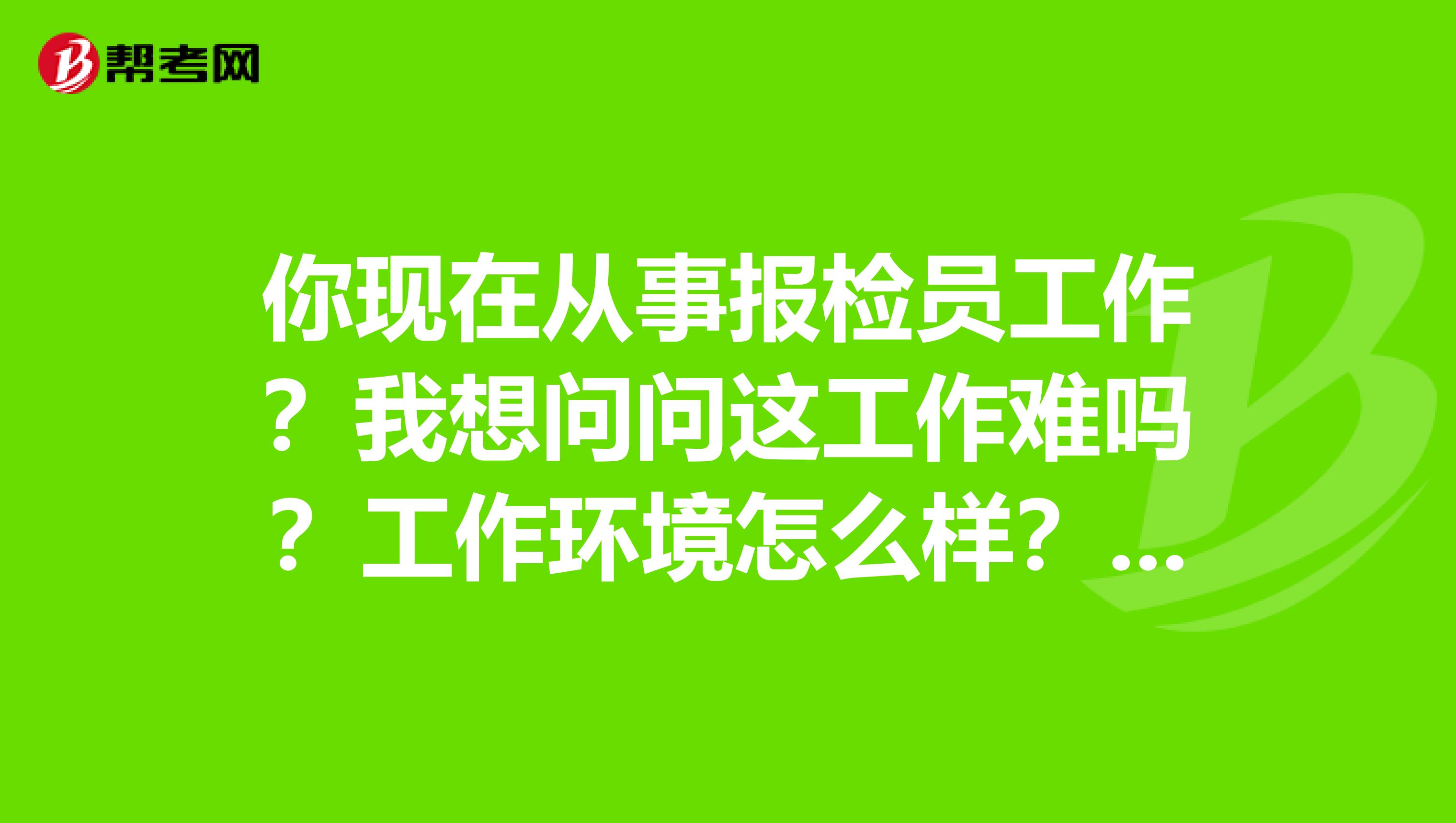 你现在从事报检员工作?我想问问这工作难吗?工作环境怎么样?你在哪工作?谢谢