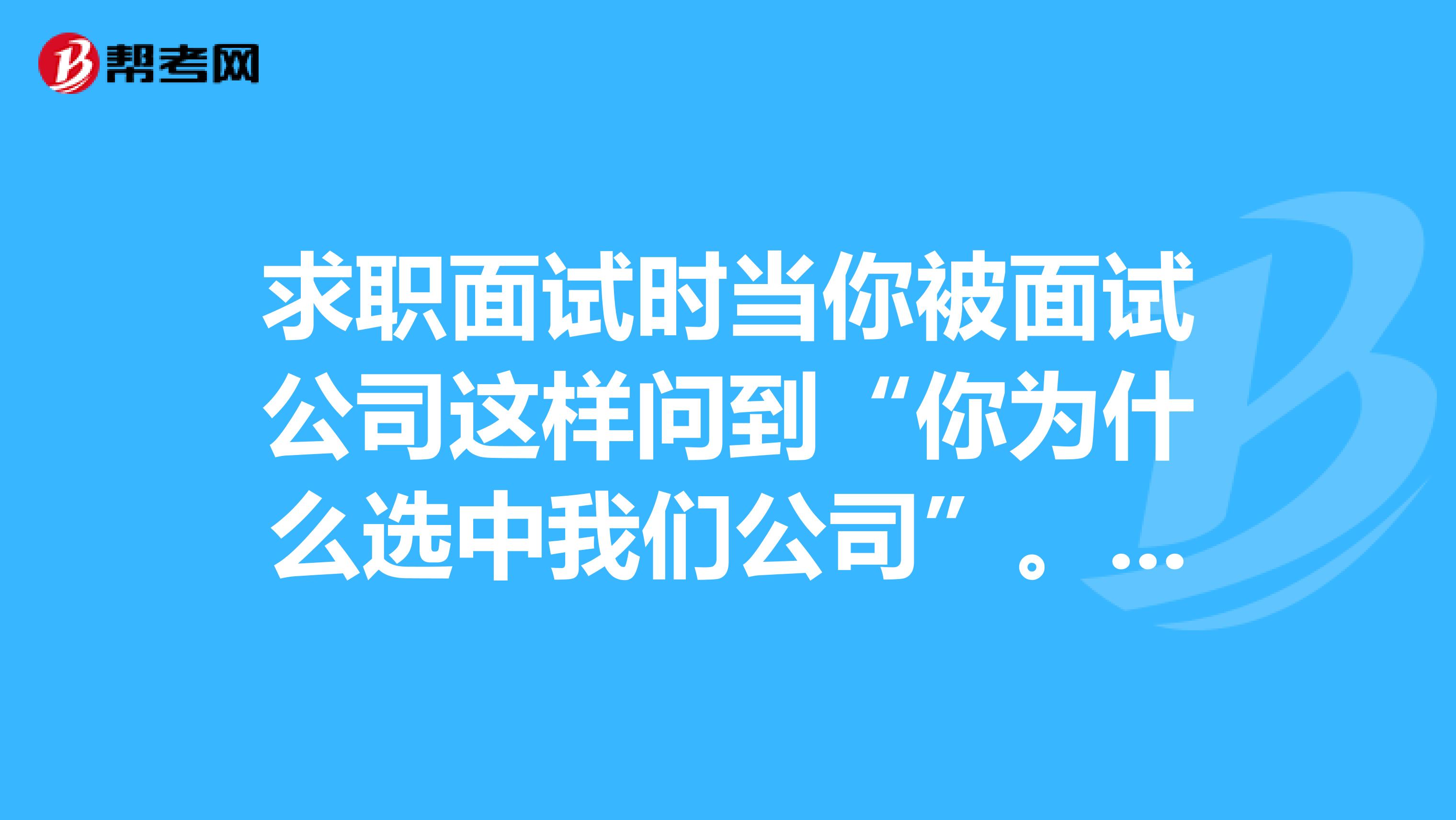 求职面试时当你被面试公司这样问到“你为什么选中我们公司”。你应该怎么样回答？？答案至少要有一分钟这长的时间