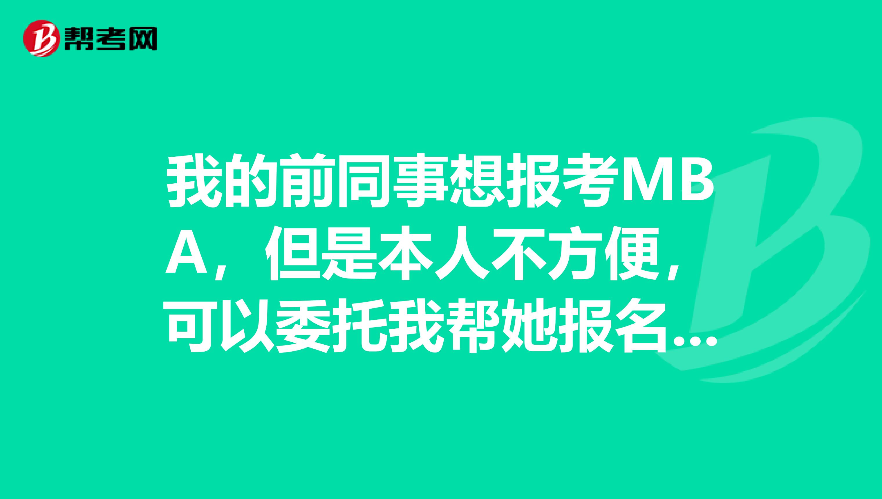 我的前同事想报考MBA，但是本人不方便，可以委托我帮她报名吗？