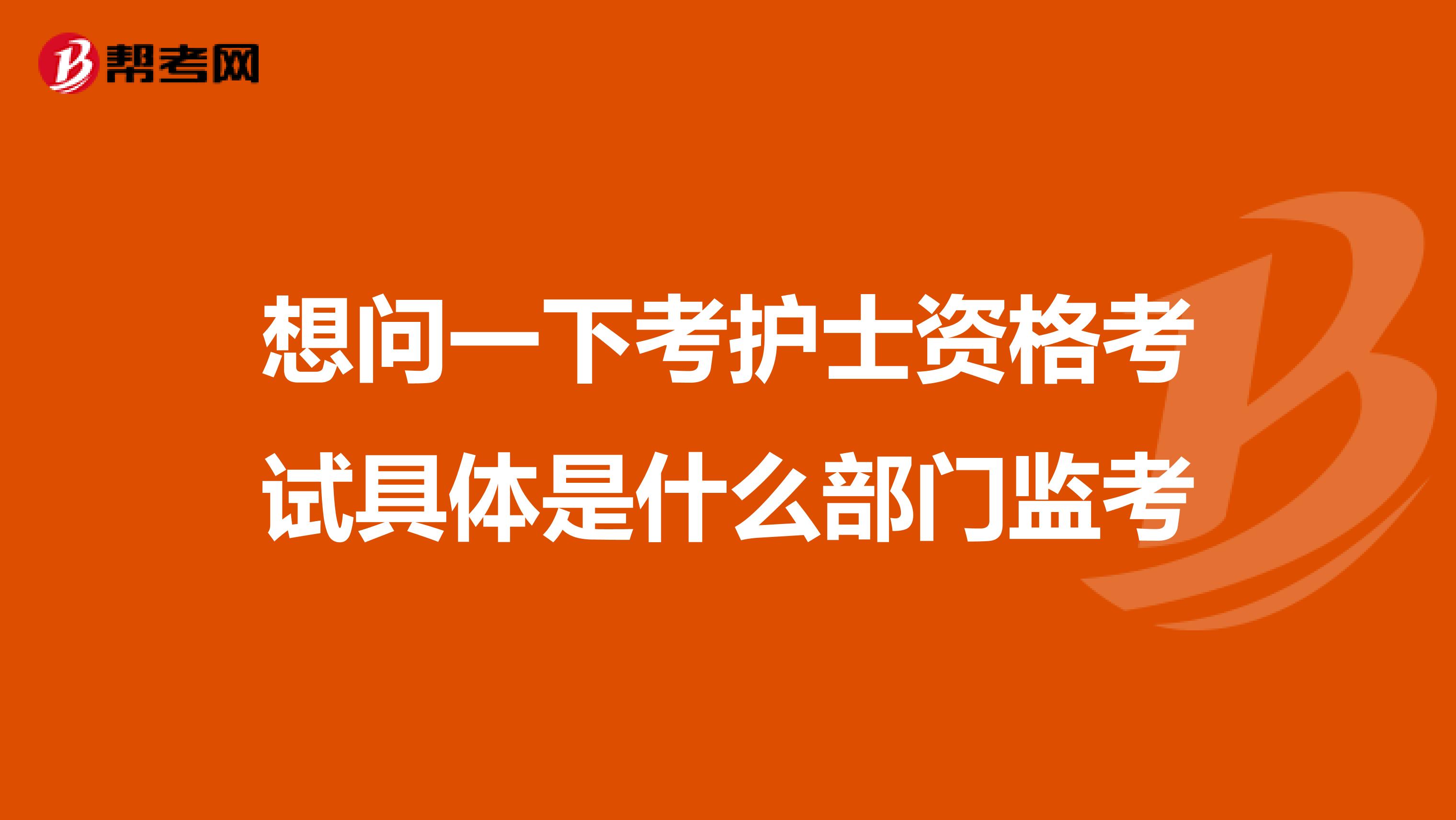 想问一下考护士资格考试具体是什么部门监考