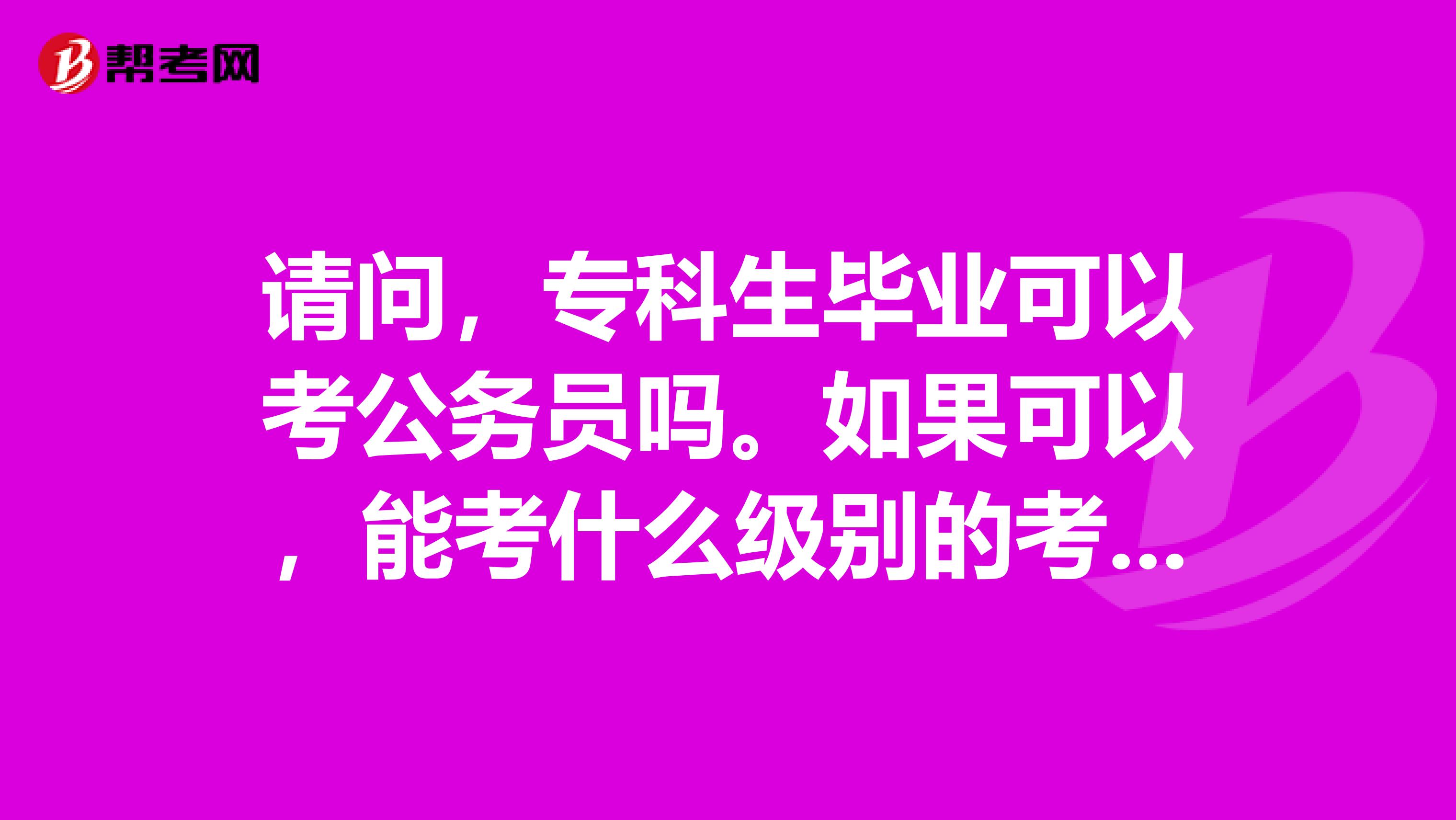 请问,专科生毕业可以考公务员吗。如果可以,能考什么级别的考试?如,县级,或州级等