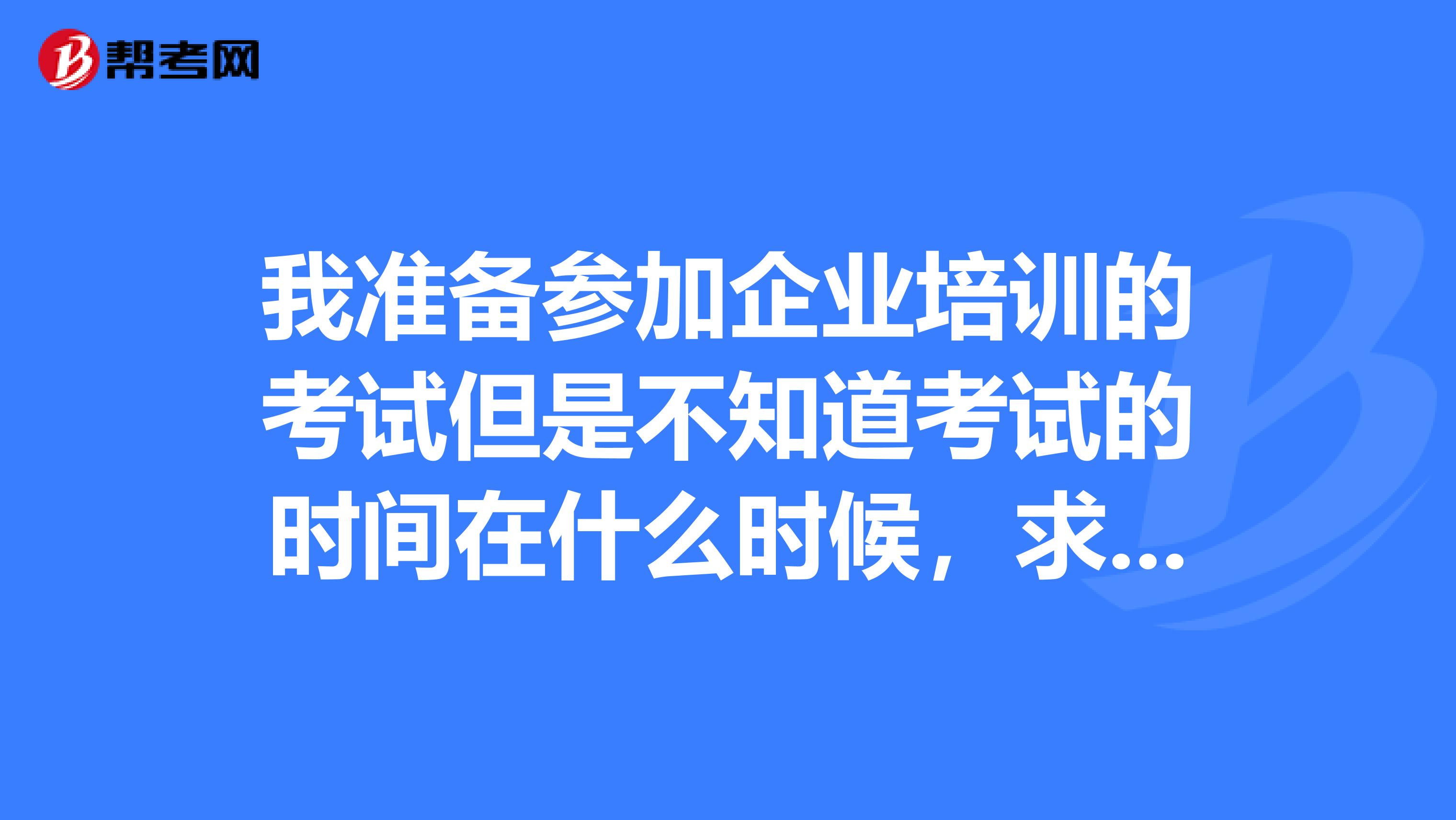 我准备参加企业培训的考试但是不知道考试的时间在什么时候，求解答！