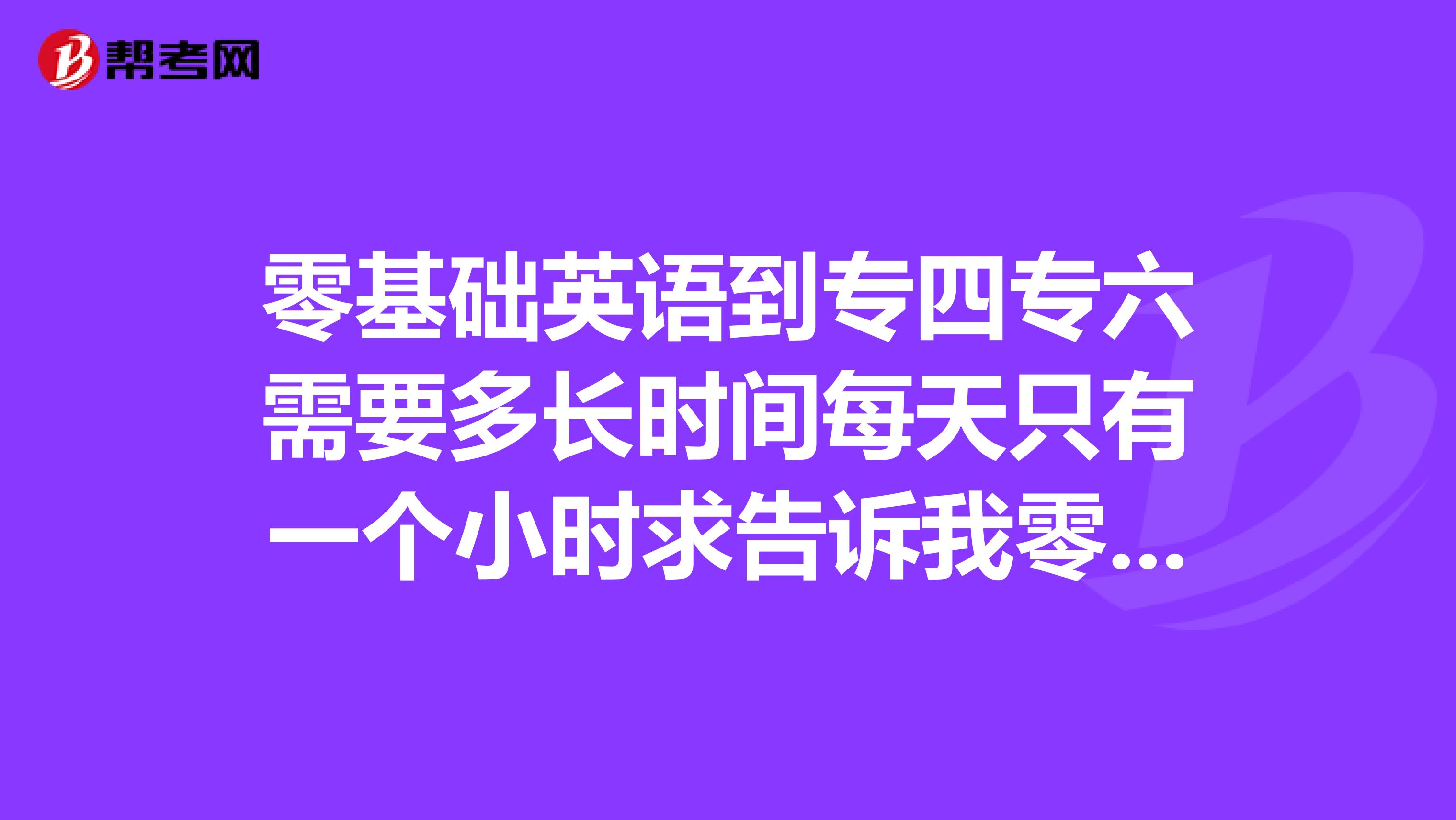 零基础英语到专四专六需要多长时间每天只有一个小时求告诉我零基础是26个字母都记不全的