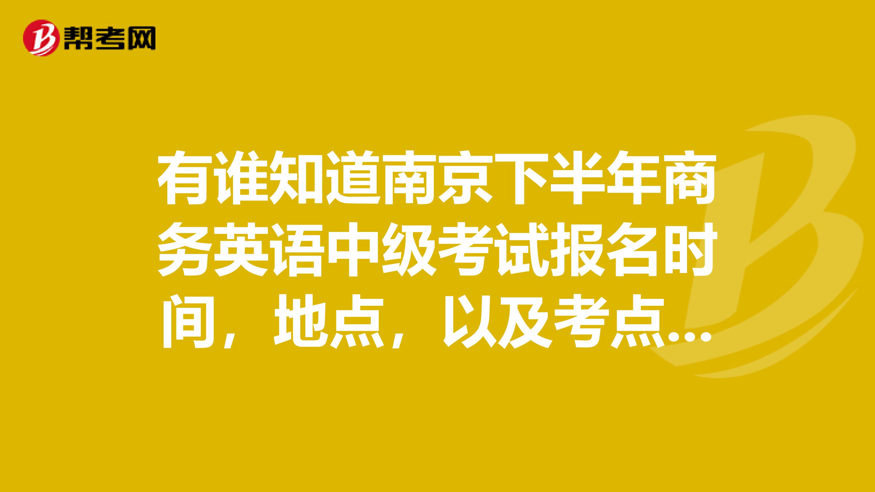 有谁知道南京下半年商务英语中级考试报名时间，地点，以及考点一些前面信息吗