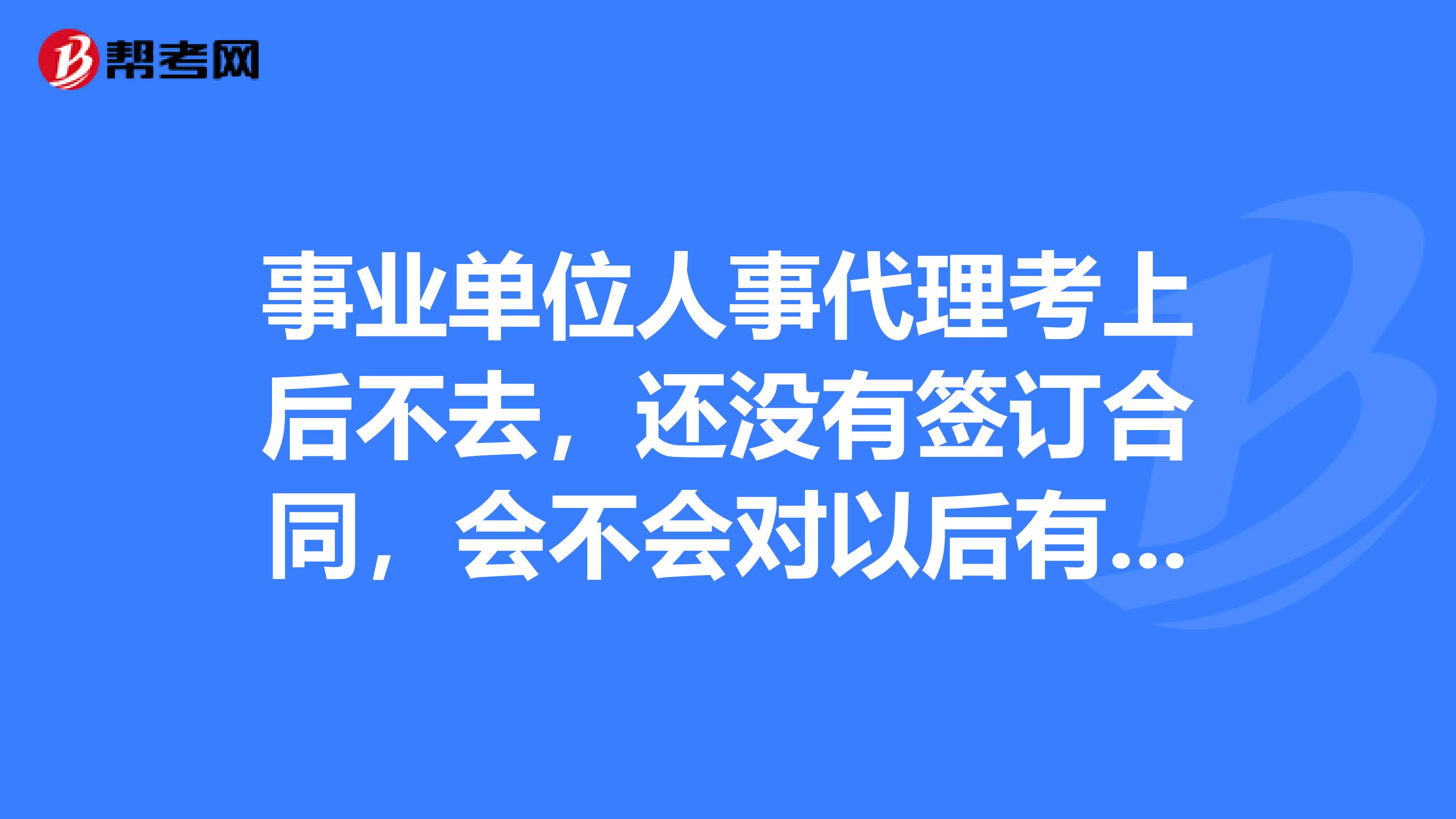 事业单位人事代理考上后不去,还没有签订合同,会不会对以后有什么影响