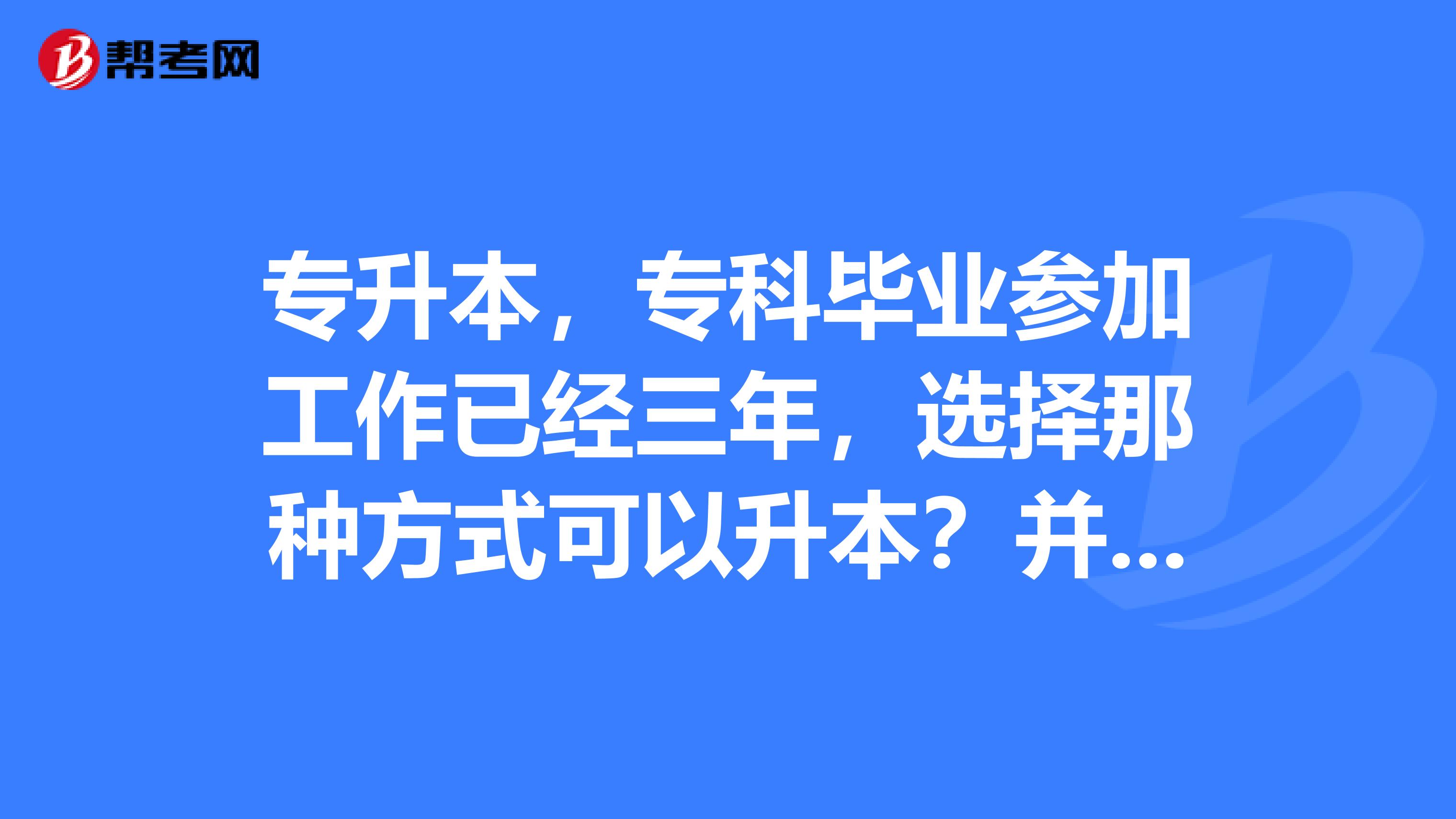 专升本,专科毕业参加工作已经三年,选择那种方式可以升本?并且要求本科学历在学信网可查。说说具体种类和报名方式。本人在大连,有大连的更好