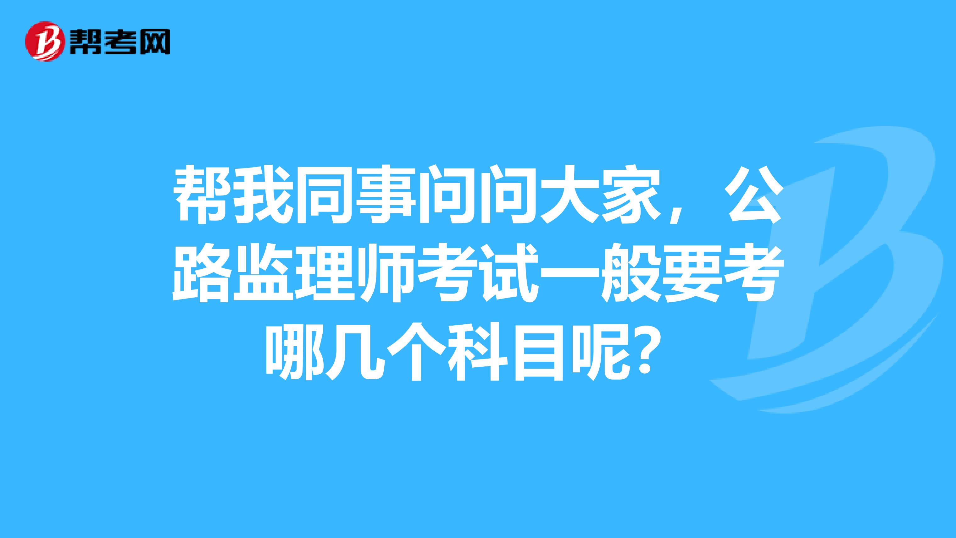 帮我同事问问大家，公路监理师考试一般要考哪几个科目呢？