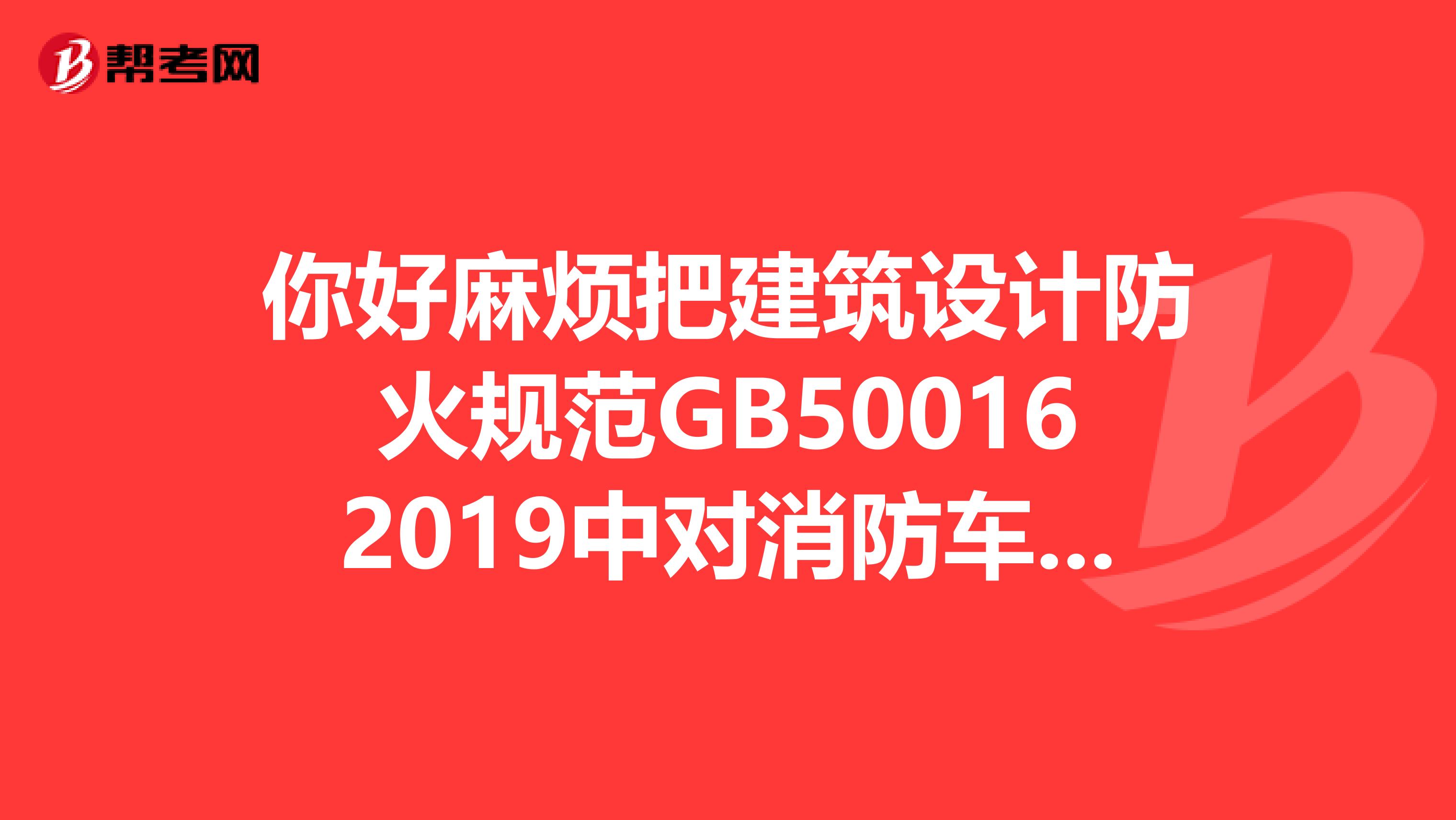你好麻烦把建筑设计防火规范GB500162019中对消防车道的规定发到我邮箱吧，谢谢。rppp1983163.com