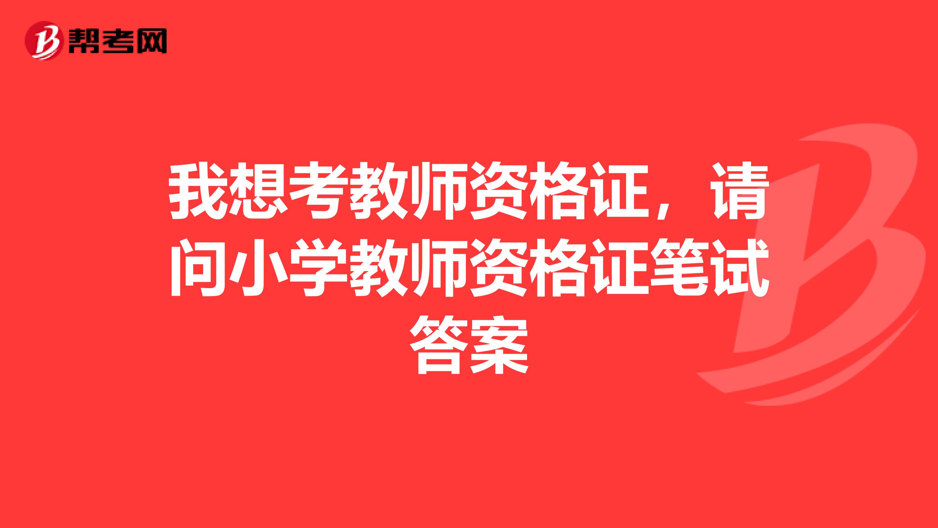 我想考教师资格证，请问小学教师资格证笔试答案