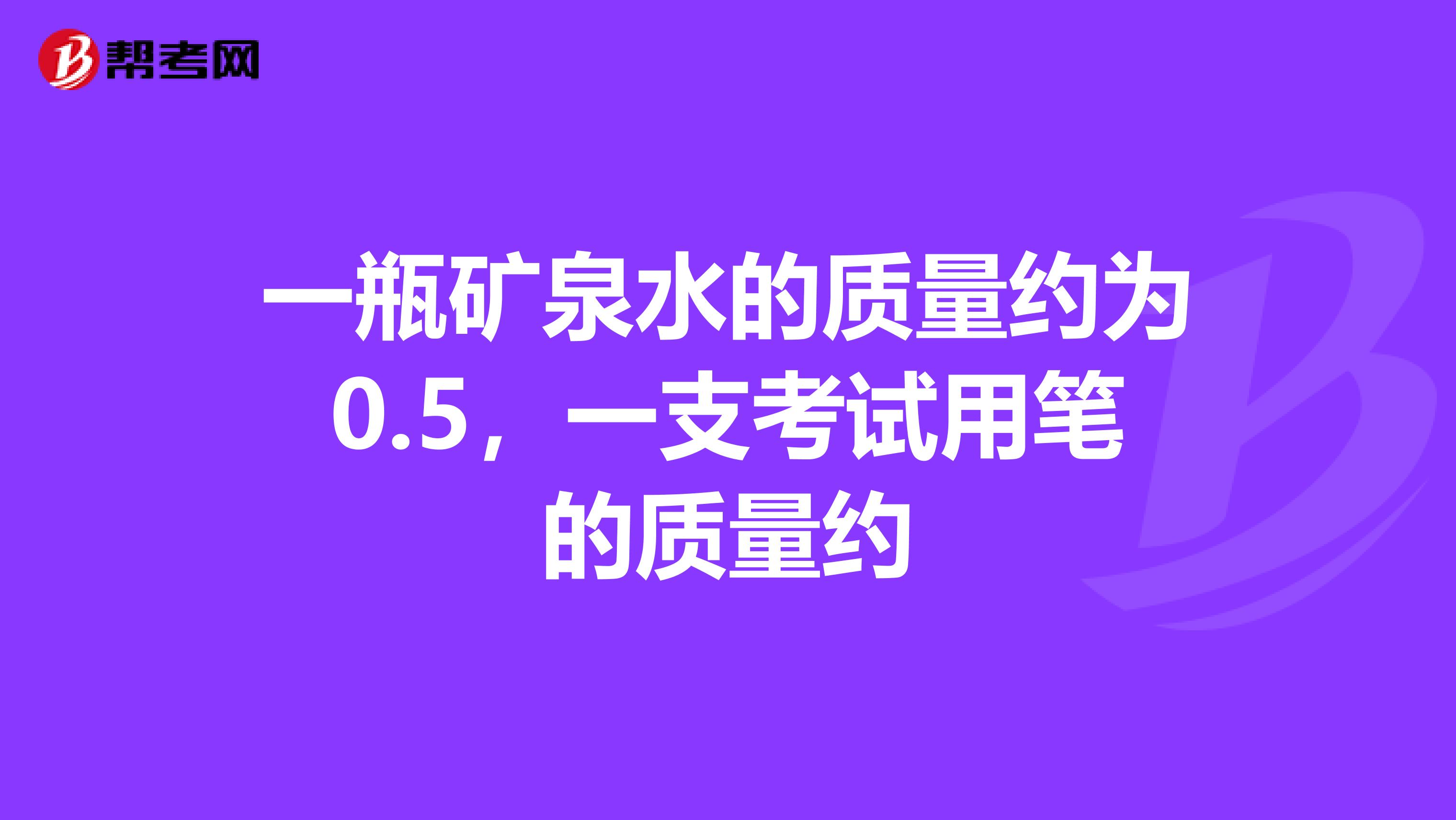 一瓶矿泉水的质量约为0.5，一支考试用笔的质量约