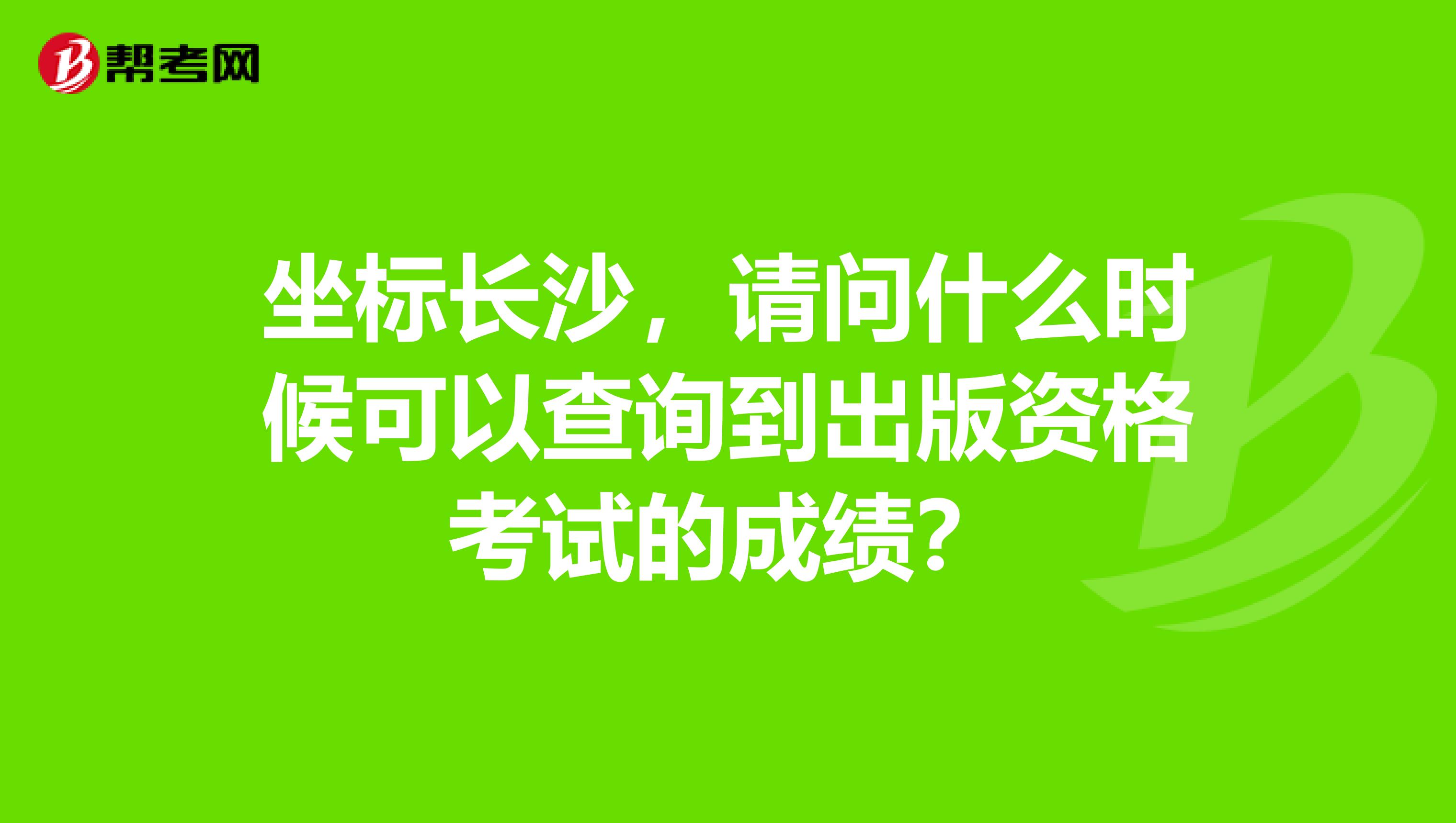 坐标长沙,请问什么时候可以查询到出版资格考试的成绩?