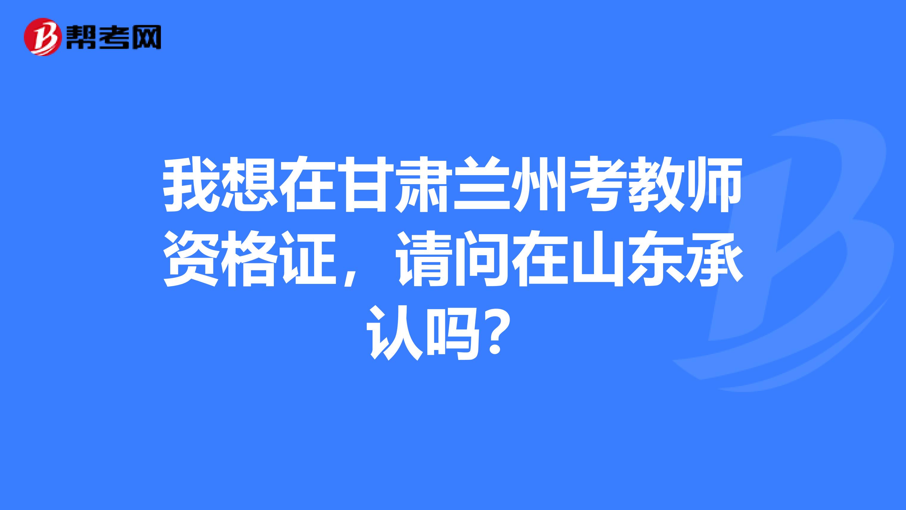 我想在甘肃兰州考教师资格证，请问在山东承认吗？