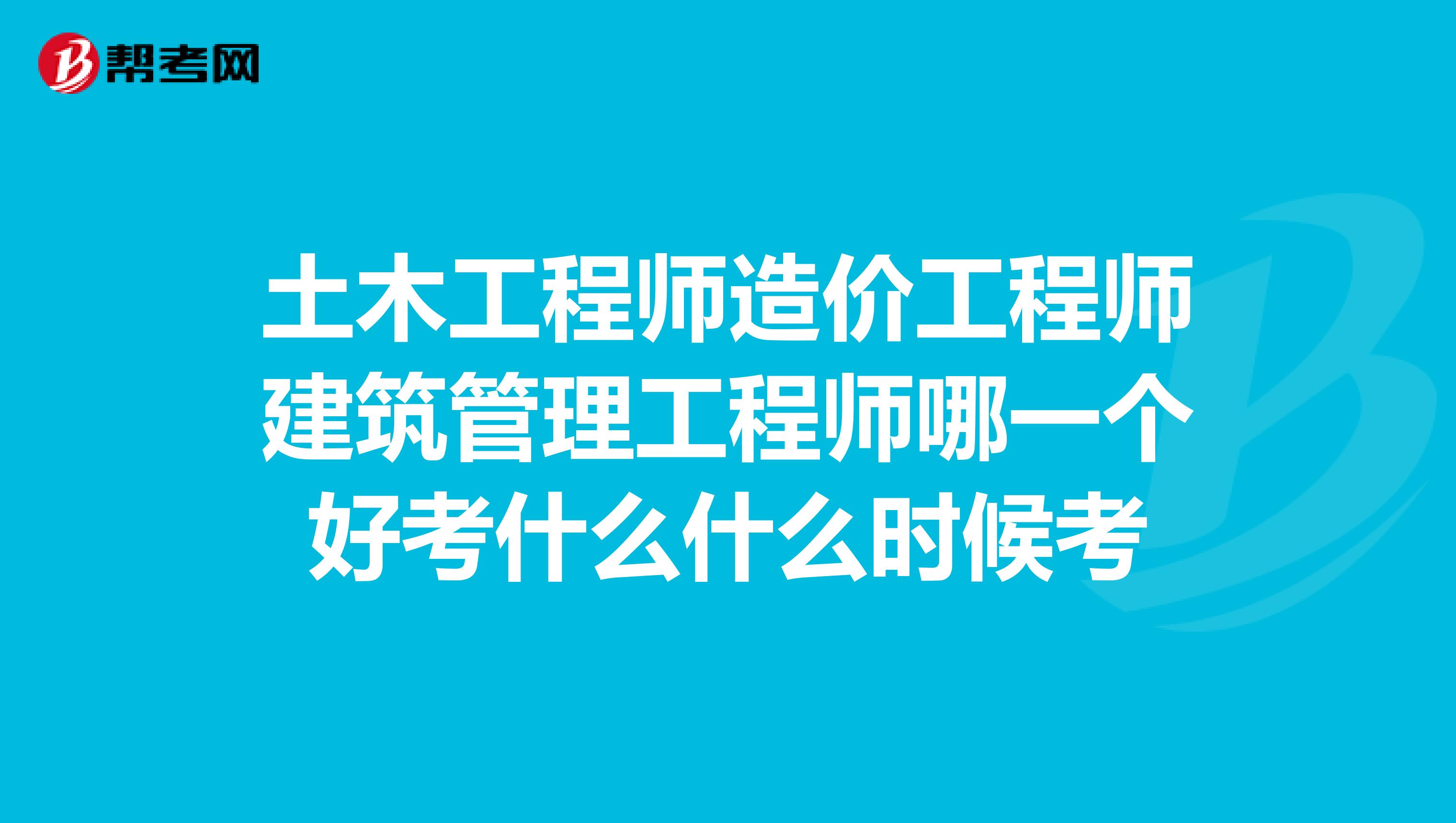 土木工程师造价工程师建筑管理工程师哪一个好考什么什么时候考