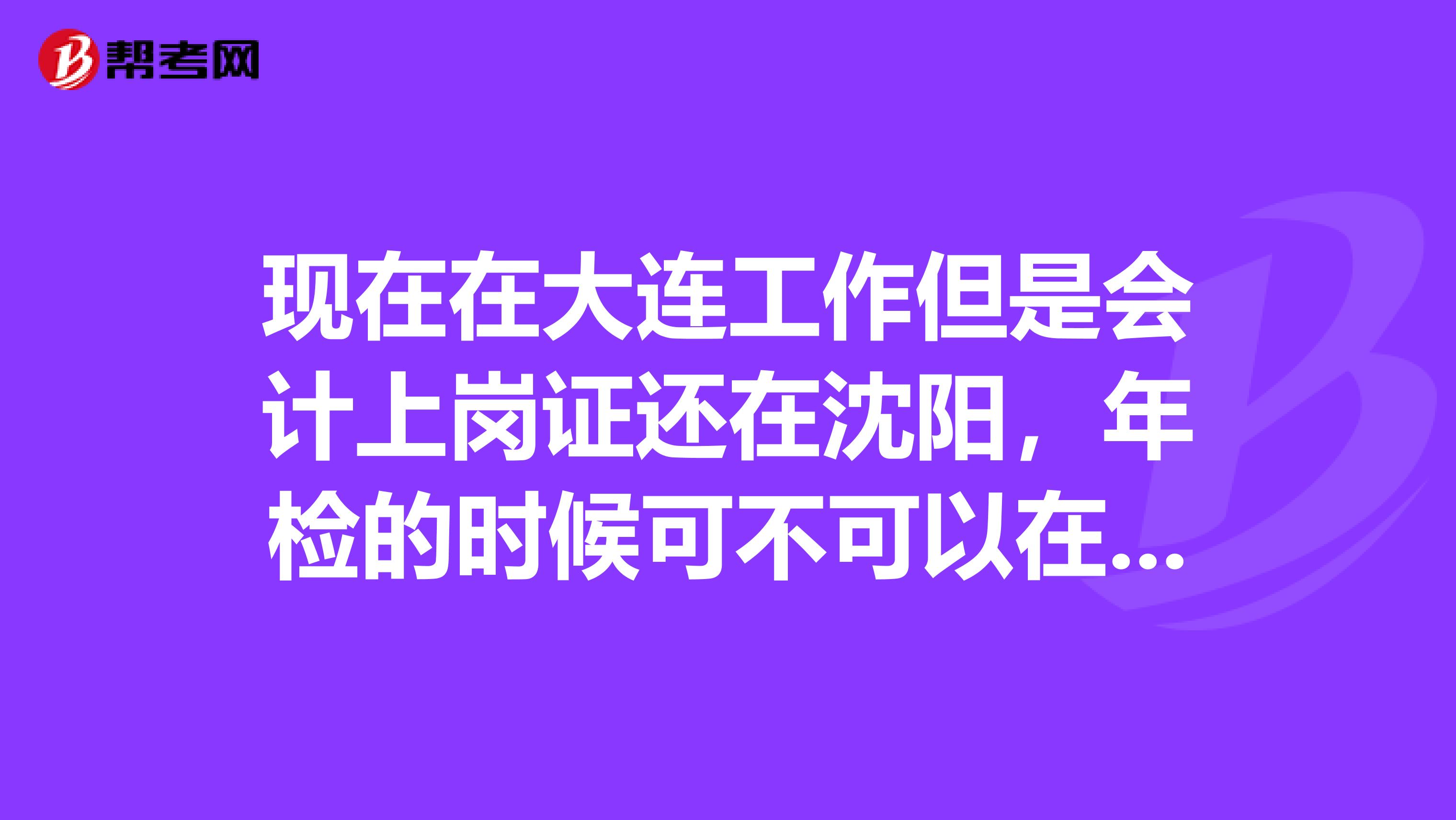 現(xiàn)在在大連工作但是會(huì)計(jì)上崗證還在沈陽,年檢的時(shí)候可不可以在大連年檢