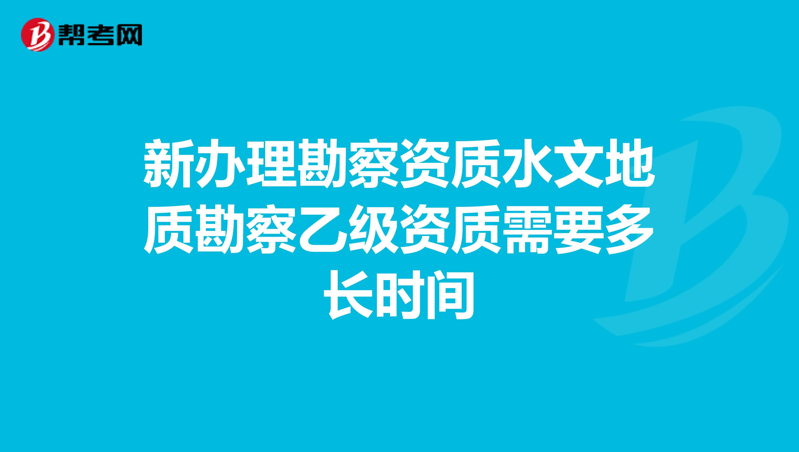 新办理勘察资质水文地质勘察乙级资质需要多长时间