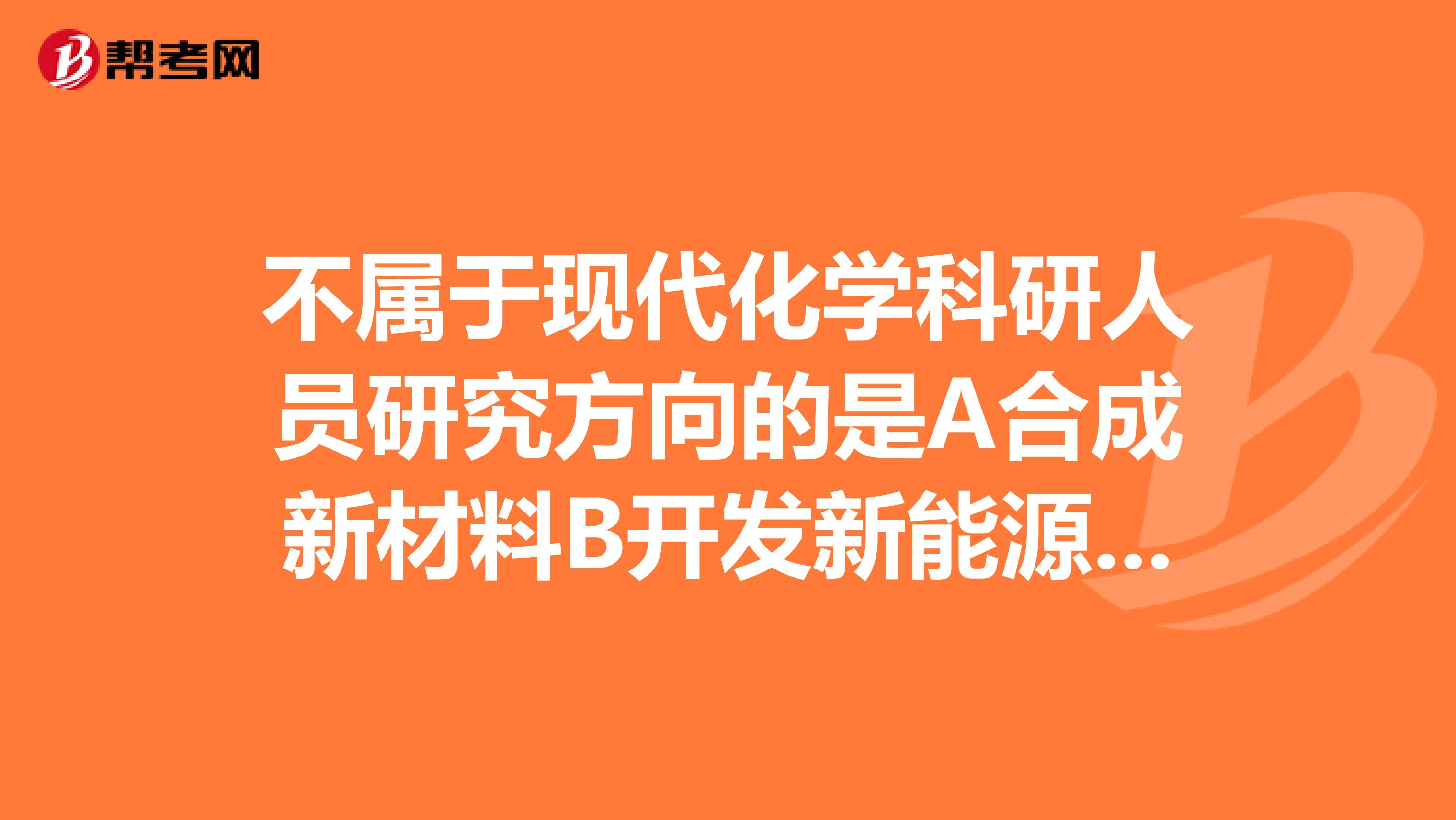 不属于现代化学科研人员研究方向的是A合成新材料B开发新能源C开发卫星定位系统D工业“三
