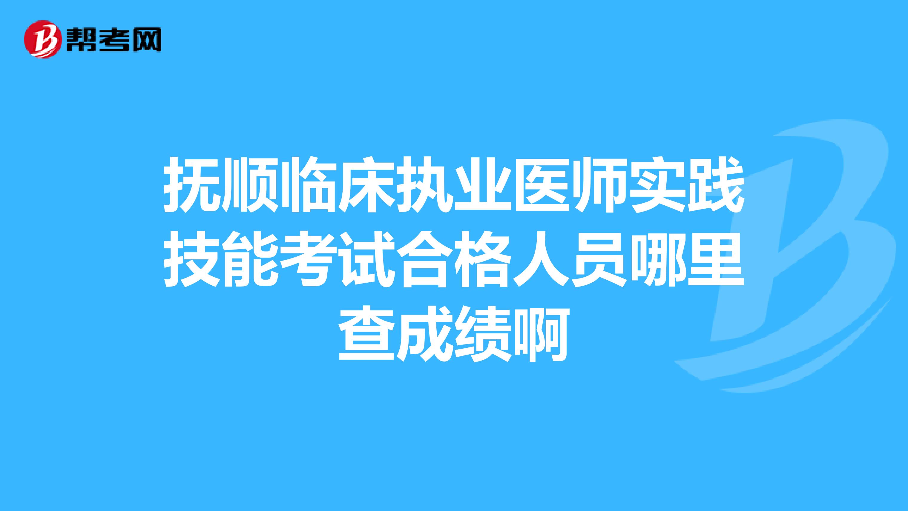 撫順臨床執業醫師實踐技能考試合格人員哪里查成績啊
