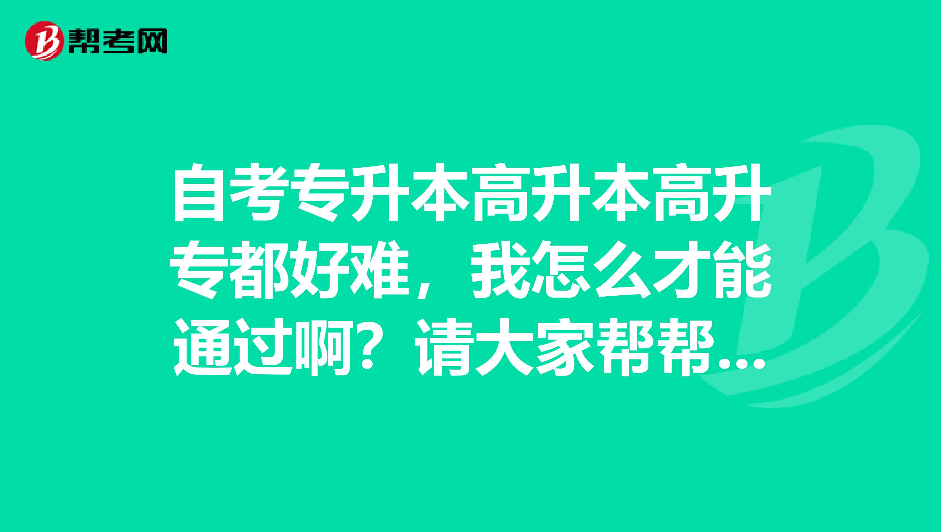 自考专升本高升本高升专都好难，我怎么才能通过啊？请大家帮帮忙啊