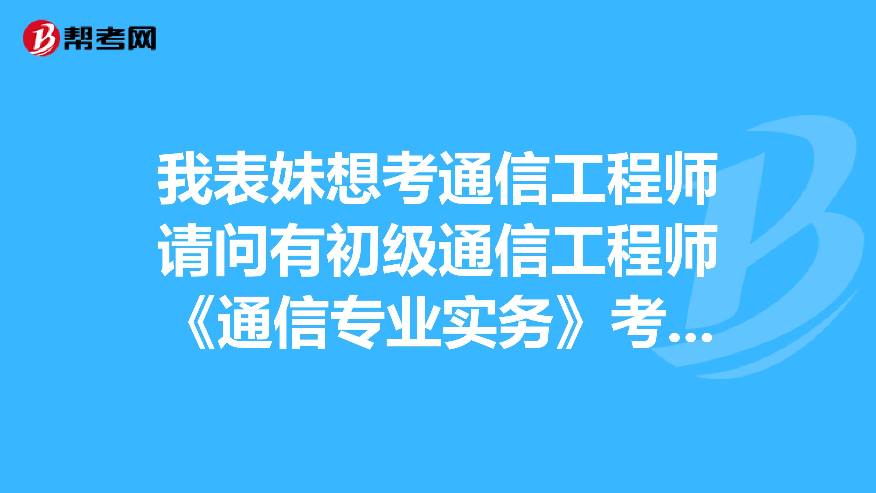 我表妹想考通信工程师请问有初级通信工程师《通信专业实务》考试大纲吗