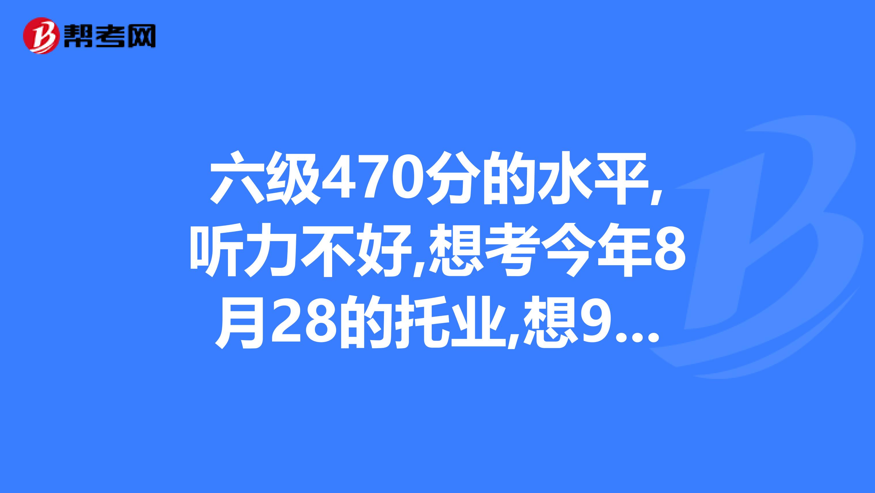 六级470分的水平,听力不好,想考今年8月28的托业,想900左右的话是不是要报班