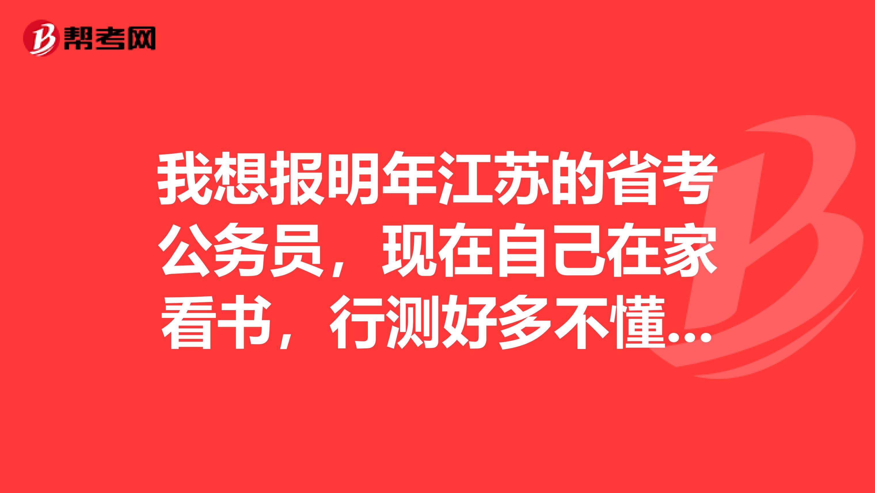 我想报明年江苏的省考公务员,现在自己在家看书,行测好多不懂,不懂啊,求高人指点