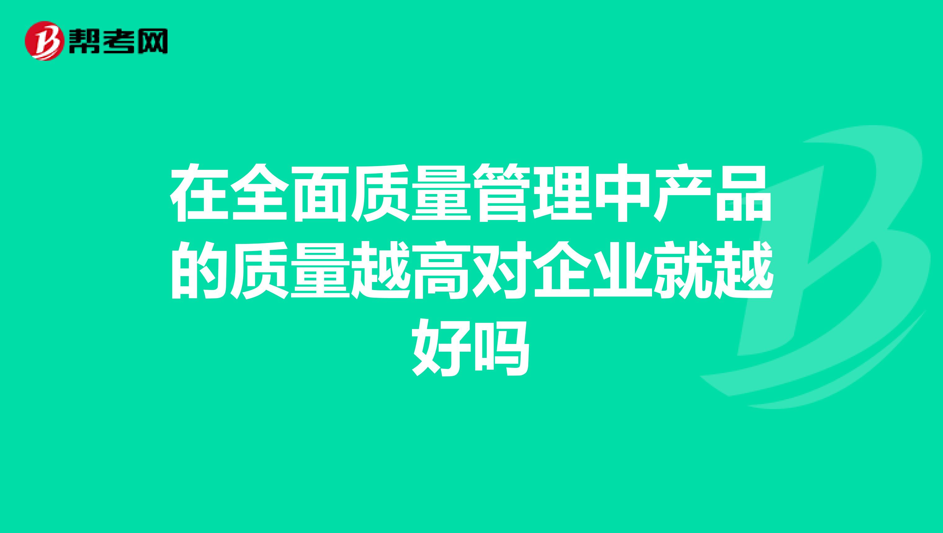 在全面质量管理中产品的质量越高对企业就越好吗