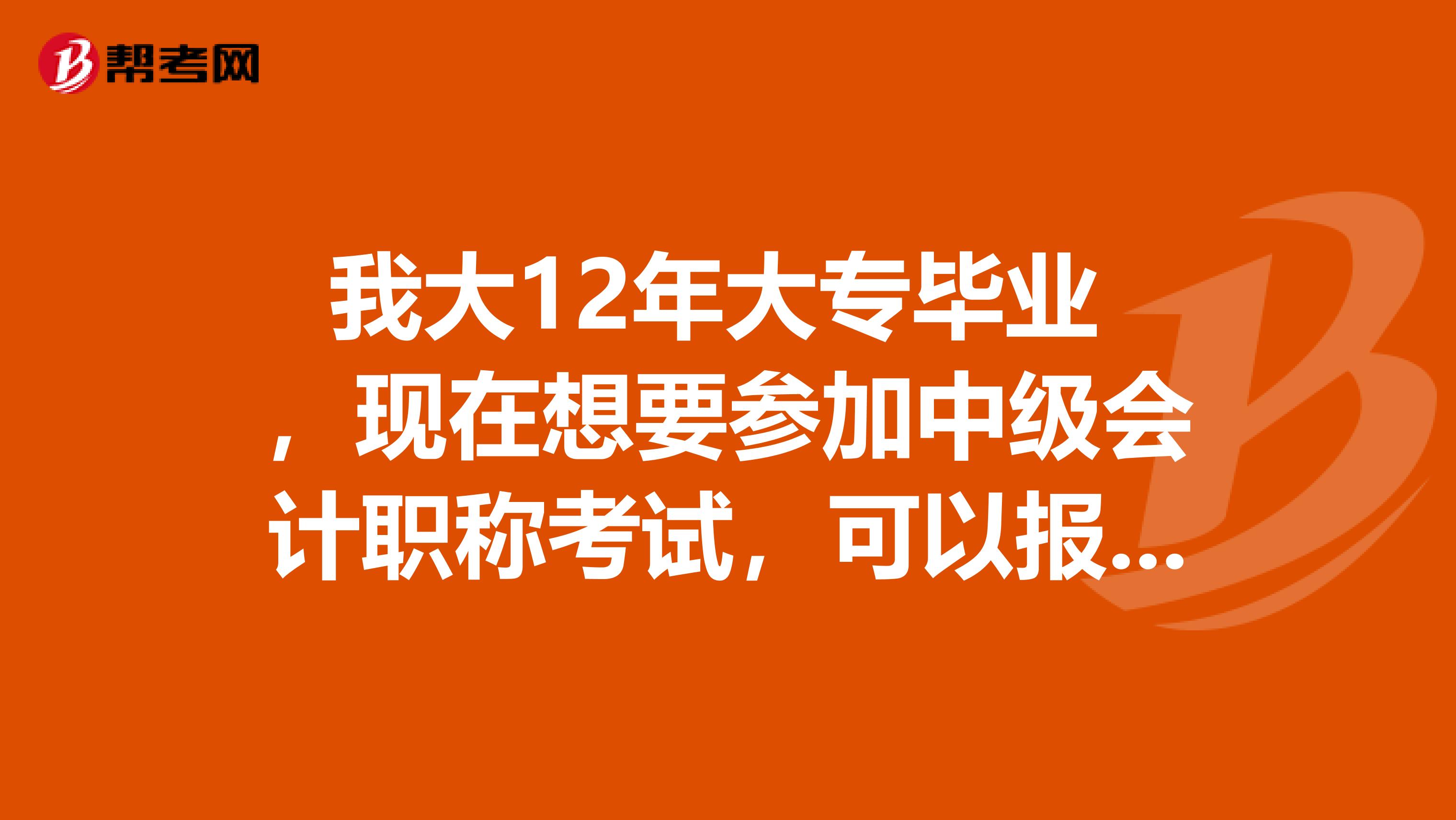我大12年大专毕业 ,现在想要参加中级会计职称考试,可以报考吗,平时工作也是会计。