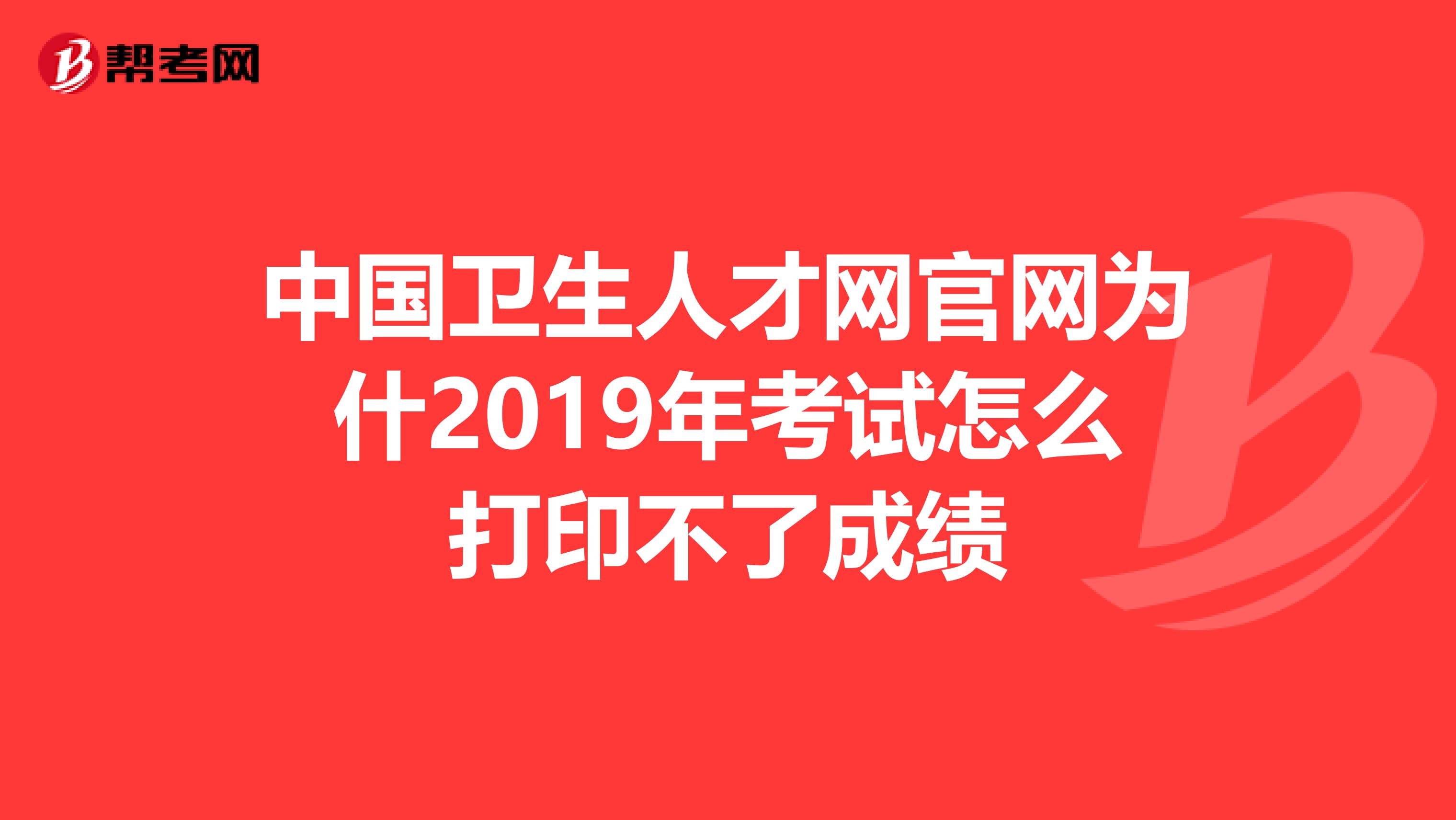 中国卫生人才网官网为什2019年考试怎么打印不了成绩