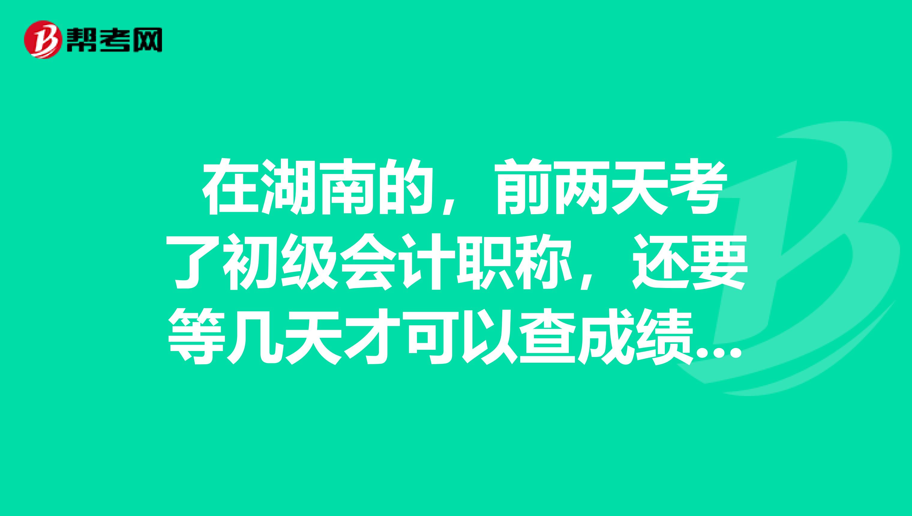  在湖南的，前两天考了初级会计职称，还要等几天才可以查成绩呢，我都还没收到消息呢？