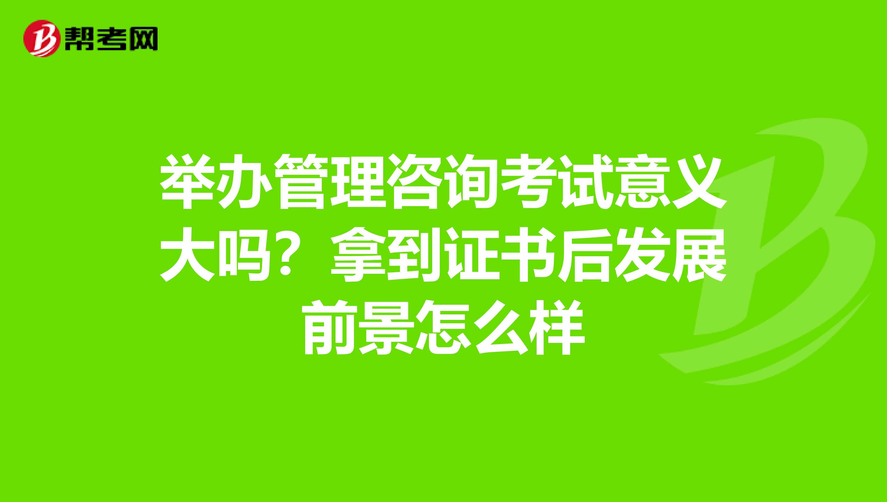 举办管理咨询考试意义大吗？拿到证书后发展前景怎么样