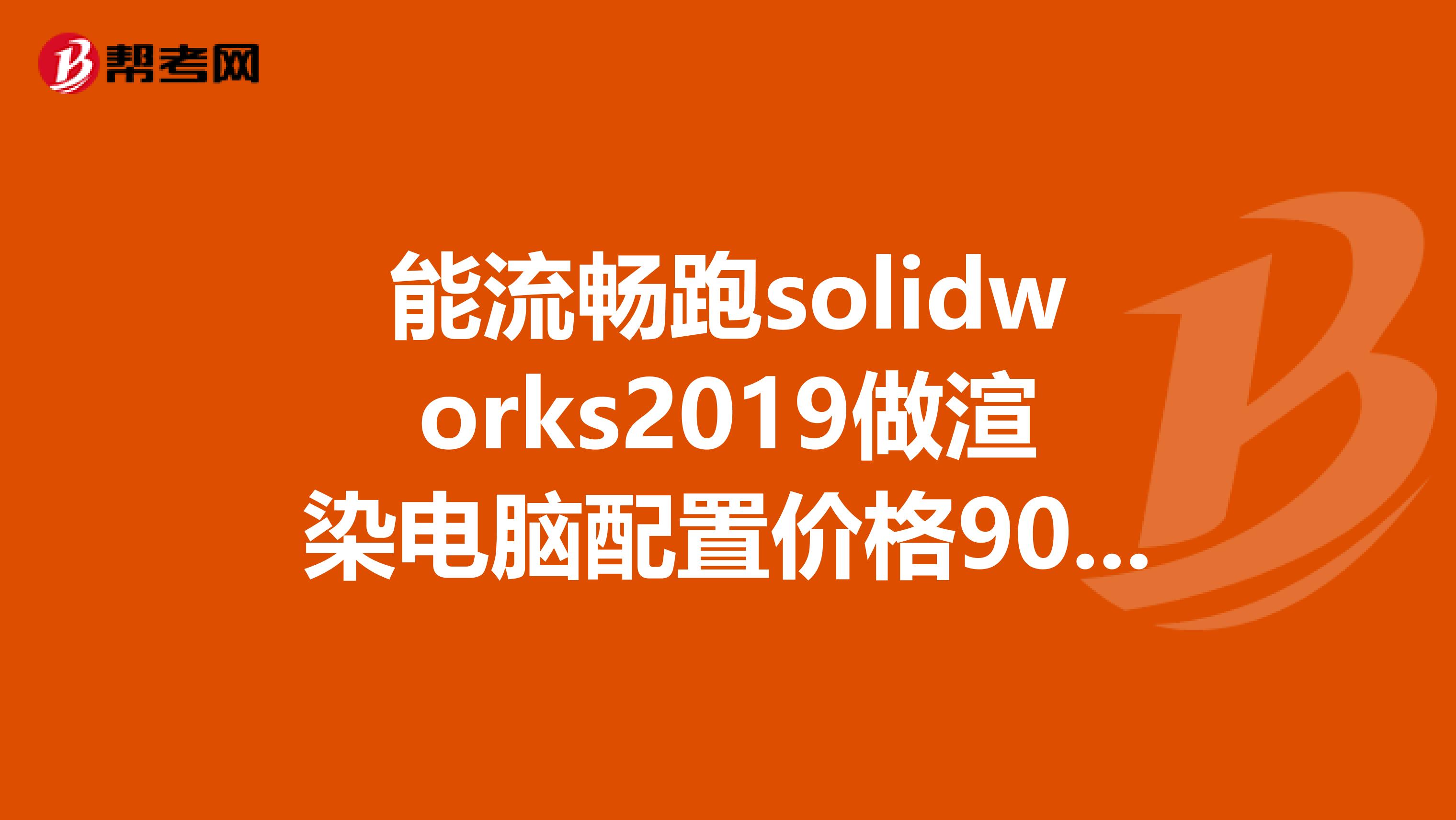 能流畅跑solidworks2019做渲染电脑配置价格9000左右看看下面的配置有什么好的建议请高手指导急请详细