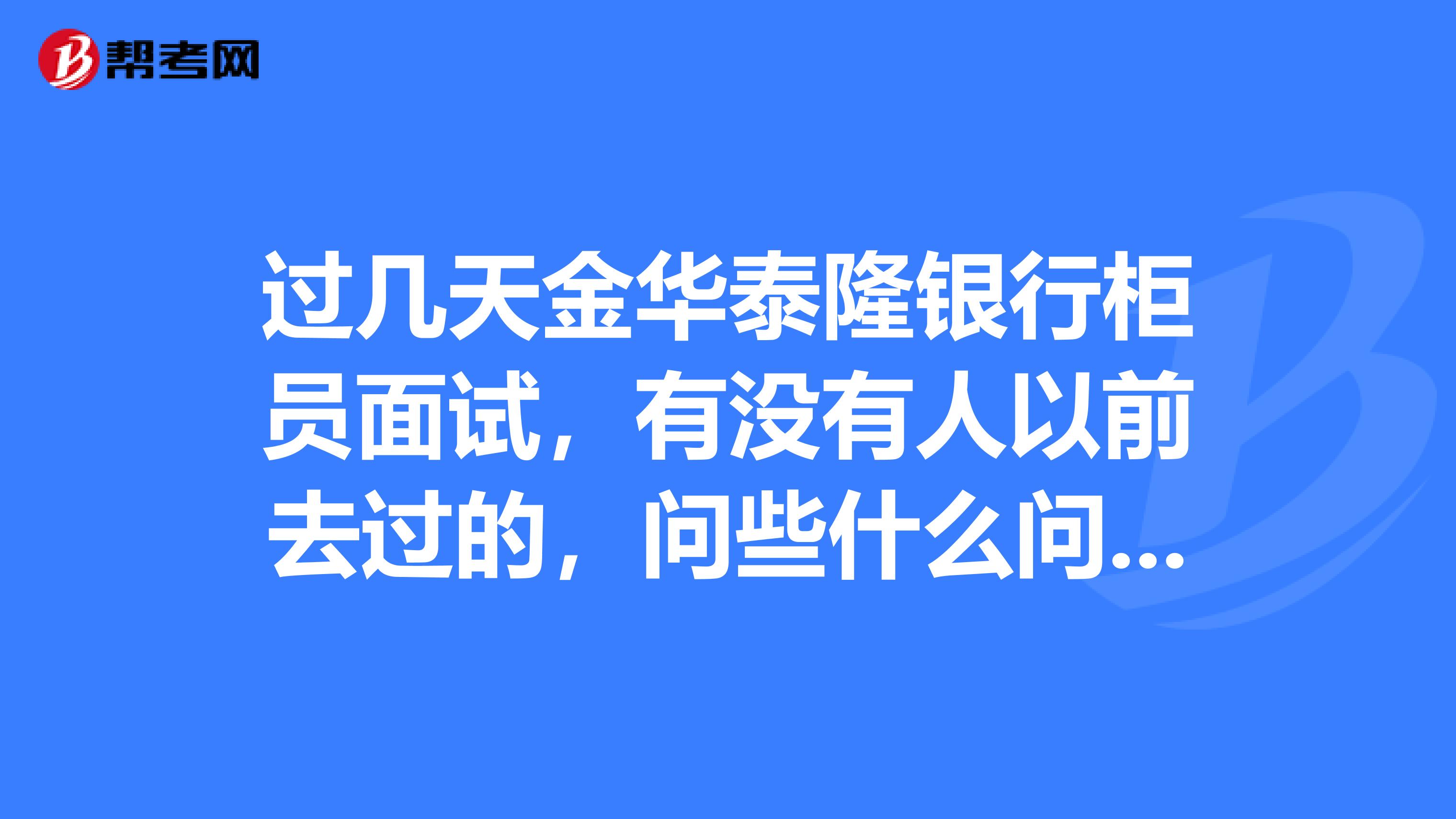 过几天金华泰隆银行柜员面试,有没有人以前去过的,问些什么问题??分几轮面试??帮帮忙吧,偶是应届生