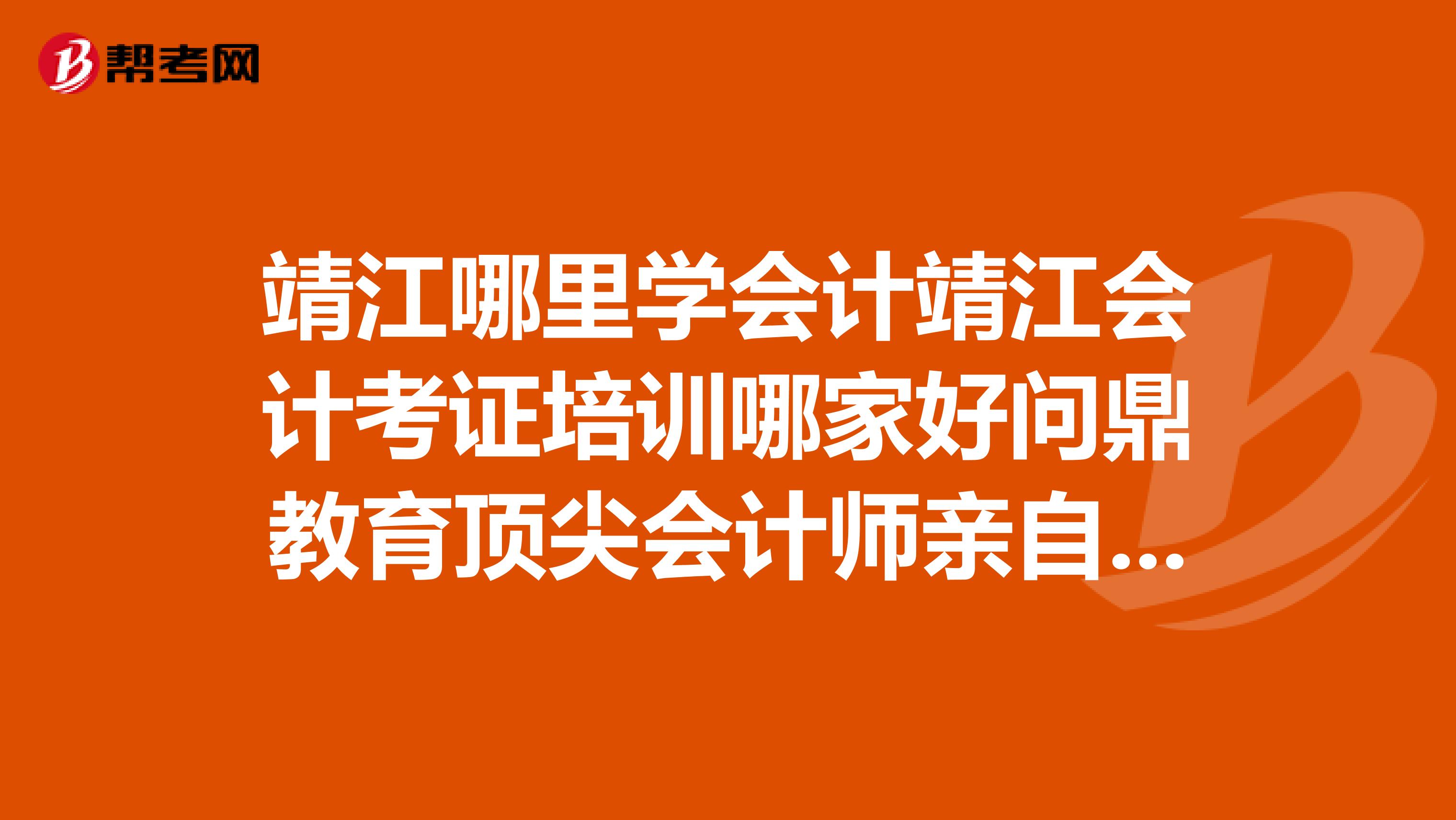 靖江哪里学会计靖江会计考证培训哪家好问鼎教育顶尖会计师亲自授课