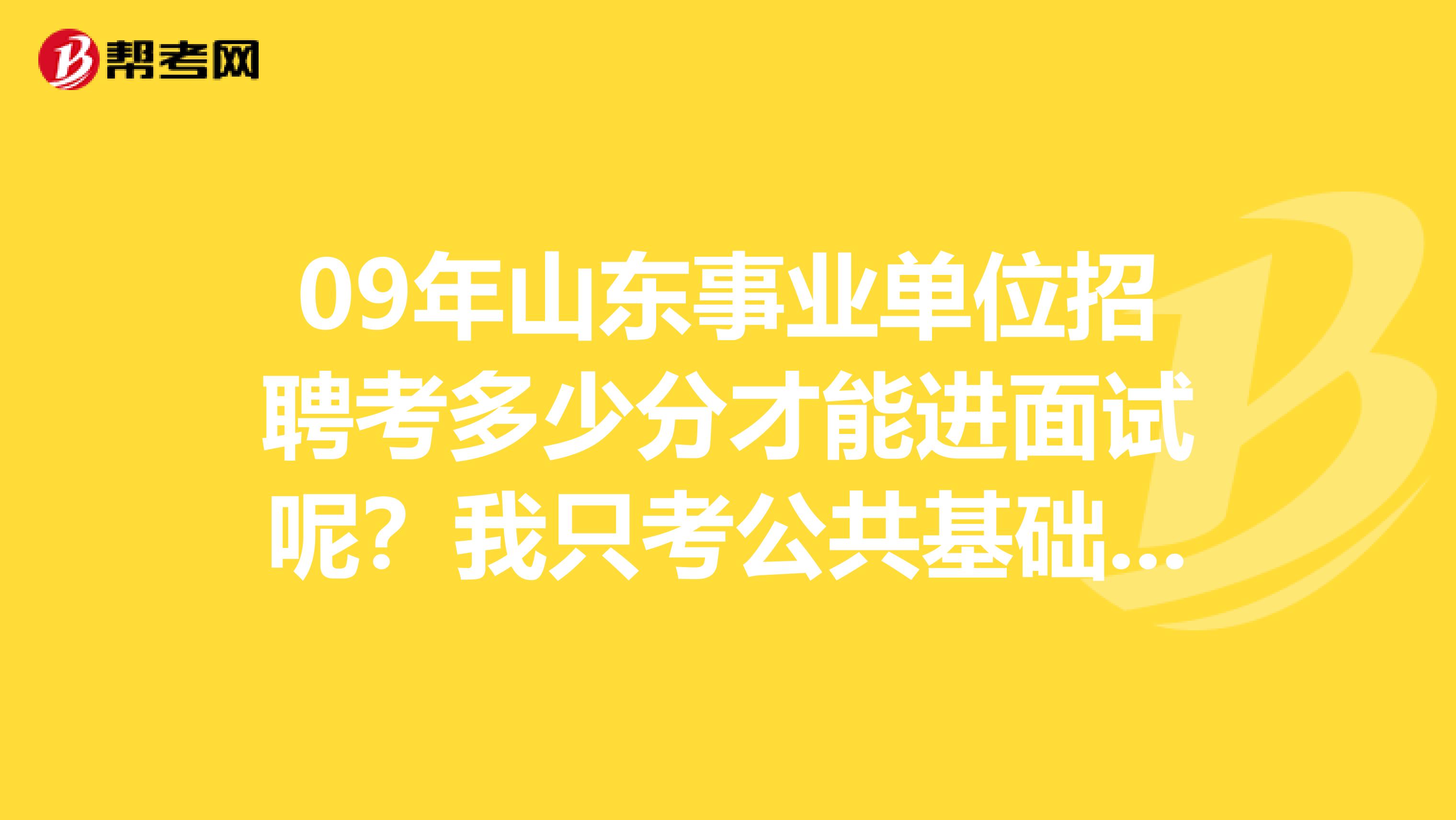 09年山东事业单位招聘考多少分才能进面试呢？我只考公共基础知识