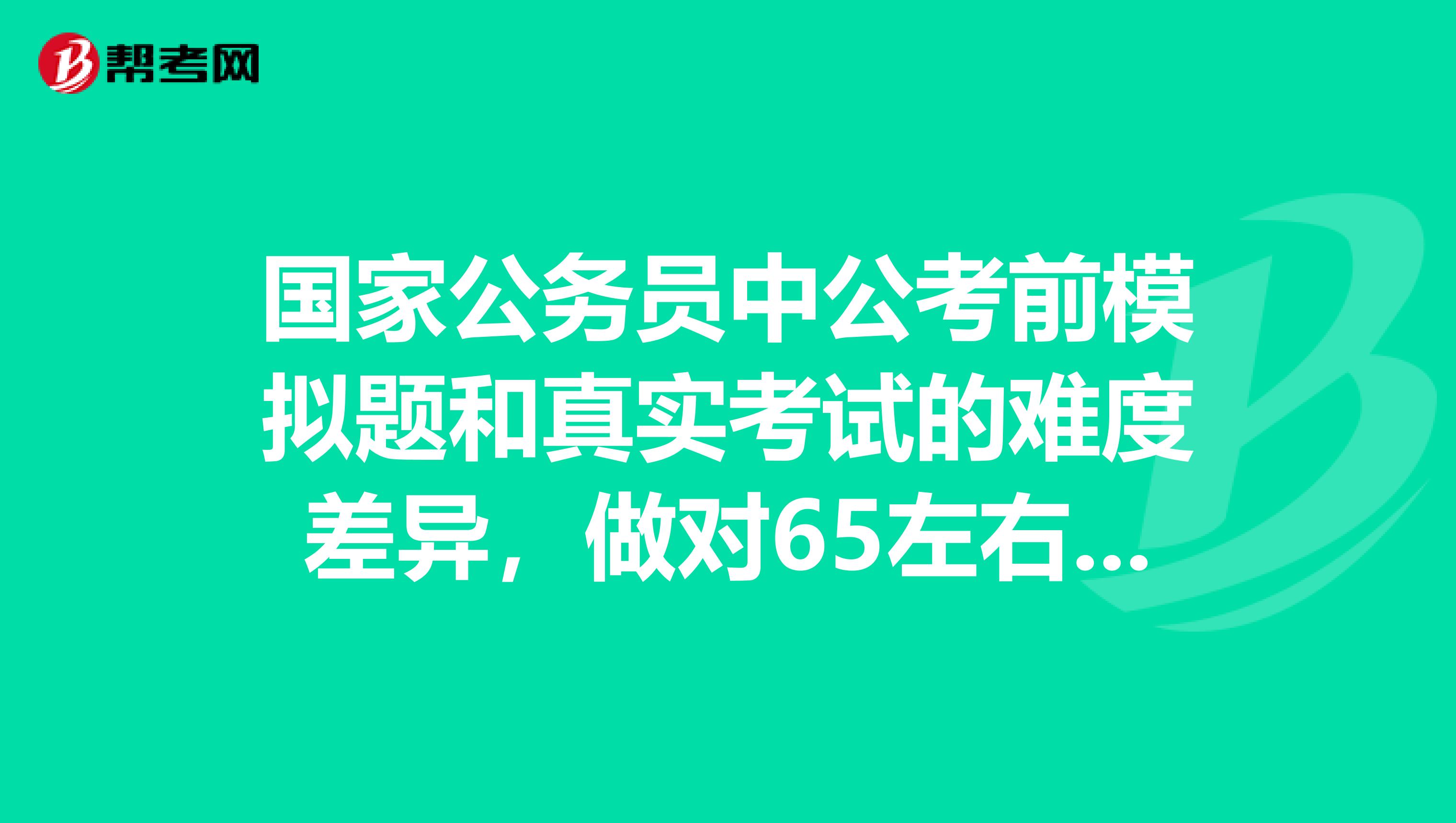国家公务员中公考前模拟题和真实考试的难度差异,做对65左右的行测题,大约能得到多少分