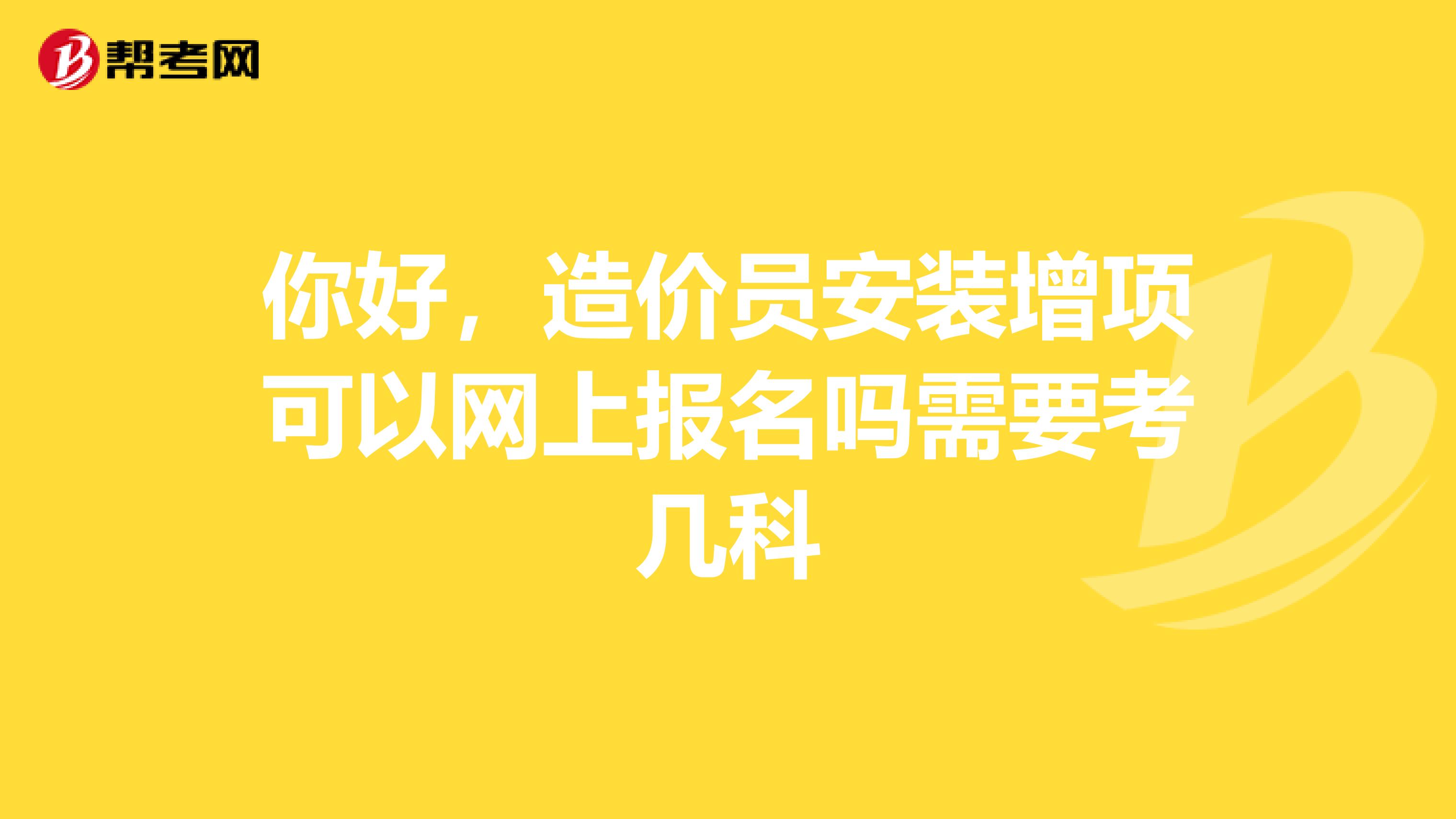 你好，造价员安装增项可以网上报名吗需要考几科