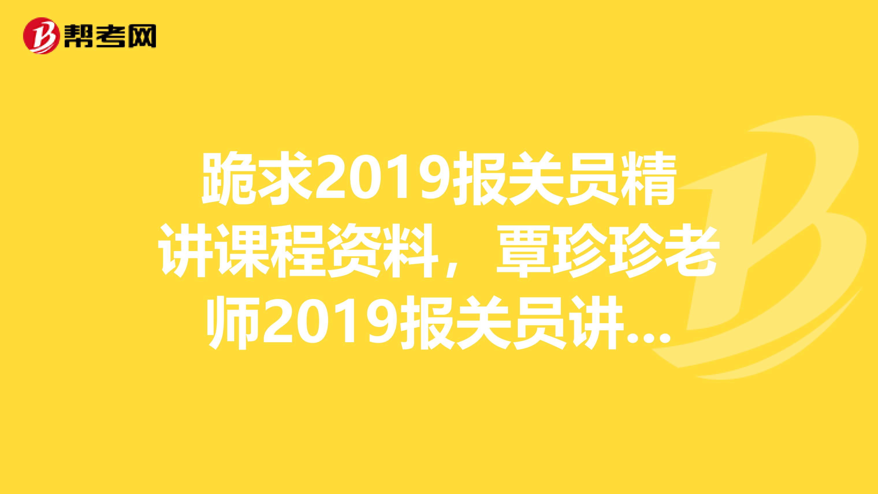 跪求2019报关员精讲课程资料,覃珍珍老师2019报关员讲义,最好有视频和练习,绝对悬赏高分,再追加分