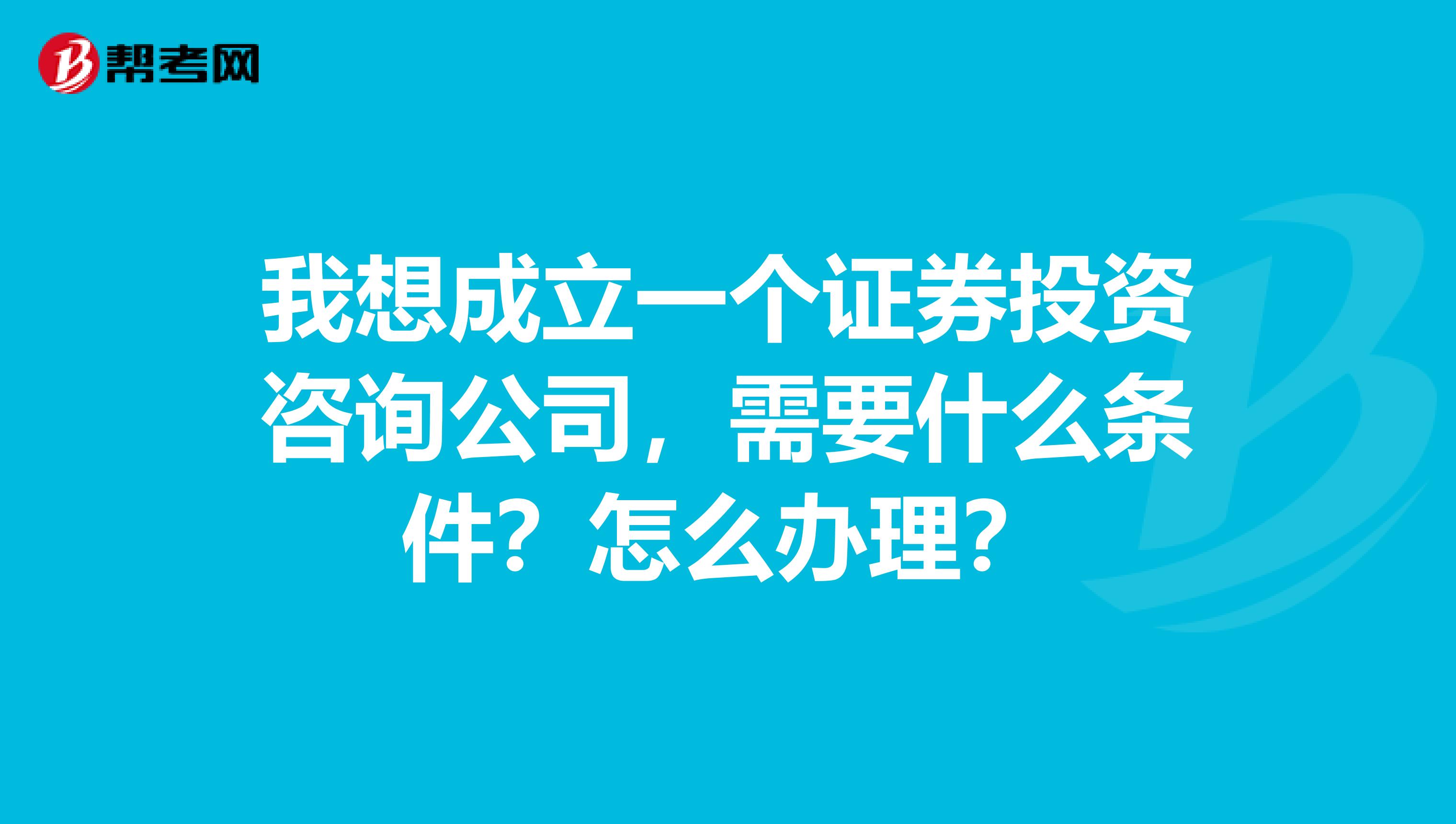 我想成立一个证券投资咨询公司,需要什么条件?怎么办理?